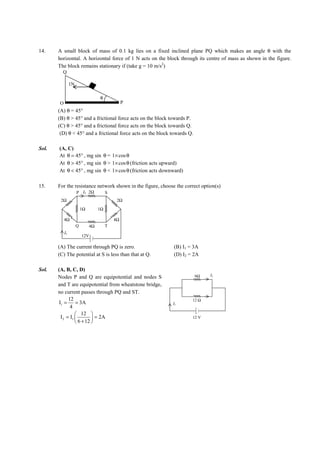 IITJEE-2012-Paper 1-PCM-7




14.     A small block of mass of 0.1 kg lies on a fixed inclined plane PQ which makes an angle θ with the
        horizontal. A horizontal force of 1 N acts on the block through its centre of mass as shown in the figure.
        The block remains stationary if (take g = 10 m/s2)
          Q

                  1N

                                     θ
         O                                         P
        (A) θ = 45°
        (B) θ > 45° and a frictional force acts on the block towards P.
        (C) θ > 45° and a frictional force acts on the block towards Q.
         (D) θ < 45° and a frictional force acts on the block towards Q.

Sol.     (A, C)
         At θ = 45° , mg sin θ = 1× cos θ
         At θ > 45° , mg sin θ > 1× cos θ (friction acts upward)
         At θ < 45° , mg sin θ < 1× cos θ (friction acts downward)

15.     For the resistance network shown in the figure, choose the correct option(s)
                       P I2 2Ω            S
         2Ω                                    2Ω
                           1Ω        1Ω

             4Ω                               4Ω
                       Q        4Ω        T
             I1
                           12V

        (A) The current through PQ is zero.                             (B) I1 = 3A
        (C) The potential at S is less than that at Q.                  (D) I2 = 2A

Sol.    (A, B, C, D)
                                                                                    6Ω      I2
        Nodes P and Q are equipotential and nodes S
        and T are equipotential from wheatstone bridge,
        no current passes through PQ and ST.
               12                                                                  12 Ω
         I1 =      = 3A                                                 I1
                4
                    12 
          I 2 = I1          = 2A                                                 12 V
                    6 + 12 




        FIITJEE Ltd., FIITJEE House, 29-A, Kalu Sarai, Sarvapriya Vihar, New Delhi -110016, Ph 46106000, 26569493, Fax 26513942
                                                       website: www.fiitjee.com.
 