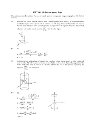 IITJEE-2011-Paper 1-CPM-8



                                               SECTION III : Integer Answer Type
This section contains 5 questions. The answer to each question is single digit integer, ranging from 0 to 9 (both
inclusive).

16.     A circular wire loop of radius R is placed in the x-y plane centered at the origin O. A square loop of side
        a(a<<R) having two turns is placed with its centre at z = 3R along the axis of the circular wire loop, as
        shown in figure. The plane of the square loop makes an angle of 45° with respect to the z-axis. If the mutual
                                                   µ0a 2
        inductance between the loops is given by p/ 2 , then the value of p is
                                                  2 R
                   z

               45°

                     a
                         3R

               R
                                  y
                     O

         x


Sol.    (7)
                    µ IR 2 
                 2  0 3  a 2 cos 45°
            Nφ      2(8R )             µ0 a 2    µ a2
        M=      =                          1/ 2
                                                 = 0 7/ 2
             I              I          8R2        R2
        So P = 7

17.     An infinitely long solid cylinder of radius R has a uniform volume charge density ρ. It has a spherical
        cavity of radius R/2 with its centre on the axis of the cylinder, as shown in the figure. The magnitude of the
        electric field at the point P, which is at a distance 2R from the axis of the cylinder, is given by the
                     23ρR
        expression         . The value of k is
                     16kε0
                         z




                              R
                R/2
                                           P
                                                    y
                                      2R

         x



Sol.     (6)                                                                          z

                                4 R  ˆ
                                                    ( )
                                                3
                             Kρ π         −j
         r      λ( j)
                   ˆ
                           + 
                                  3 8 
         E=
             2πε0 (2R)             4R 2
                                                                                             P
         r ρπR 2 (ˆ KπρR(−ˆ
                     j)             j)                                                             y
         E=              +
              4πε 0 R          24
         r                  K                                           x
         E = KρπR(ˆ + ρπR(−ˆ
                      j)               j)
                            24
         r       23     23
         E = KρπR (ˆ =
                    j)       ρR(ˆ
                                j)
                 24    96ε 0
         ⇒k=6


        FIITJEE Ltd., FIITJEE House, 29-A, Kalu Sarai, Sarvapriya Vihar, New Delhi -110016, Ph 46106000, 26569493, Fax 26513942
                                                          website: www.fiitjee.com.
 