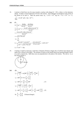 IITJEE-2012-Paper 1-PCM-9




18.     A proton is fired from very far away towards a nucleus with charge Q = 120 e, where e is the electronic
        charge. It makes a closest approach of 10 fm to the nucleus. The de Broglie wavelength (in units of fm) of
        the proton at its start is: (take the proton mass, mp = (5/3) × 10-27 kg; h/e = 4.2 × 10-15 J.s / C;
          1
              = 9 × 109 m/F; 1 fm = 10-15 )
         4πε0

Sol.    (7)
            1           K(Q)e        K(120e)e
         0 + mv 2 =           −15
                                  =
            2        10 × 10         10 ×10−15
         1 5                9 × 10 × 120 × (1.6 × 10−19 )2
                                   9
           × × 10−27 v 2 =
         2 3                          10 × 10−15
            9 × 6 ×10 × 120 × 2.56 ×10−38
                      9
         v=
                        50 × 10−42
         v = 331.776 × 1013
               h
         λ=
              mv
                4.2 × 10−15 × 1.6 × 10−19      4.2 × 4.8 × 10−34
         λ=                                  =                   = 0.07 × 10 −13
             5       −27
               × 10 × 331.776 ×10         13   57.6 × 5 × 10−21
             3
         λ = 7 × 10 −15 = 7fm

19.     A lamina is made by removing a small disc of diameter 2R from a bigger disc of uniform mass density and
        radius 2R, as shown in the figure. The moment of inertia of this lamina about axes passing though O and P
        is IO and IP respectively. Both these axes are perpendicular to the plane of the lamina. The ratio IP / IO to
        the nearest integer is

                    2R

                            2R     P
                    O




Sol.     (3)
               4mR 2                m R2 m 2 
         Ip =        + m ( 4R 2 )  −    + 5R 
               2                   4 2   4   
                               1 5 
         I p = mR 2 (2 + 4) −  +  
                               8 4 
                     11  37
         I p = mR 2  6 −  =      mR 2                                 ...(1)
                        8 8
               4mR 2      m R2 m 2 
         I0 =           −     + R 
               2         4 2   4   
                     1 1               3          13 
         I0 = mR 2  2 −  +   = mR 2  2 −  = mR 2   ...(2)
                     8 4               8         8
             I p 37 / 8
         So     =          3 (Nearest Integer)
             I0 13 / 8




        FIITJEE Ltd., FIITJEE House, 29-A, Kalu Sarai, Sarvapriya Vihar, New Delhi -110016, Ph 46106000, 26569493, Fax 26513942
                                                       website: www.fiitjee.com.
 