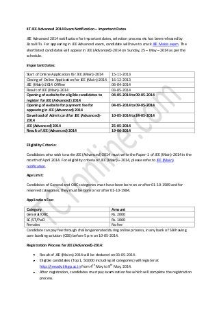 IIT JEE Advanced 2014 Exam Notification – Important Dates
JEE Advanced 2014 notification for important dates, selection process etc has been released by
Zonal IITs. For appearing in JEE Advanced exam, candidate will have to crack JEE Mains exam. The
shortlisted candidates will appear in JEE (Advanced)-2014 on Sunday, 25 – May – 2014 as per the
schedule.
Important Dates:
Start of Online Application for JEE (Main)-2014
Closing of Online Application for JEE (Main)-2014
JEE (Main)-2014 Offline
Result of JEE (Main)-2014
Opening of website for eligible candidates to
register for JEE (Advanced) 2014
Opening of website for payment fee for
appearing in JEE (Advanced) 2014
Download of Admit card for JEE (Advanced)2014
JEE (Advanced) 2014
Result of JEE (Advanced) 2014

15-11-2013
16-12-2013
06-04-2014
03-05-2014
04-05-2014 to 09-05-2014
04-05-2014 to 09-05-2014
10-05-2014 to 24-05-2014
25-05-2014
19-06-2014

Eligibility Criteria:
Candidates who wish to write JEE (Advanced)-2014 must write the Paper-1 of JEE (Main)-2014 in the
month of April 2014. For eligibility criteria of JEE (Main) – 2014, please refer to JEE (Main)
notification.
Age Limit:
Candidates of General and OBC categories must have been born on or after 01-10-1989 and for
reserved categories, they must be born on or after 01-10-1984.
Application Fee:
Category
Amount
General/OBC
Rs. 2000
SC/ST/PwD
Rs. 1000
Females
No fee
Candidate can pay fee through challan generated during online process, in any bank of SBI having
core banking solution (CBS) before 5 pm on 10-05-2014.
Registration Process for JEE (Advanced)-2014:
Result of JEE (Mains) 2014 will be declared on 03-05-2014.
Eligible candidates (Top 1, 50,000 including all categories) will register at
http://jeeadv.iitkgp.ac.in from 4th May to 9th May, 2014.
After registration, candidates must pay examination fee which will complete the registration
process.

 