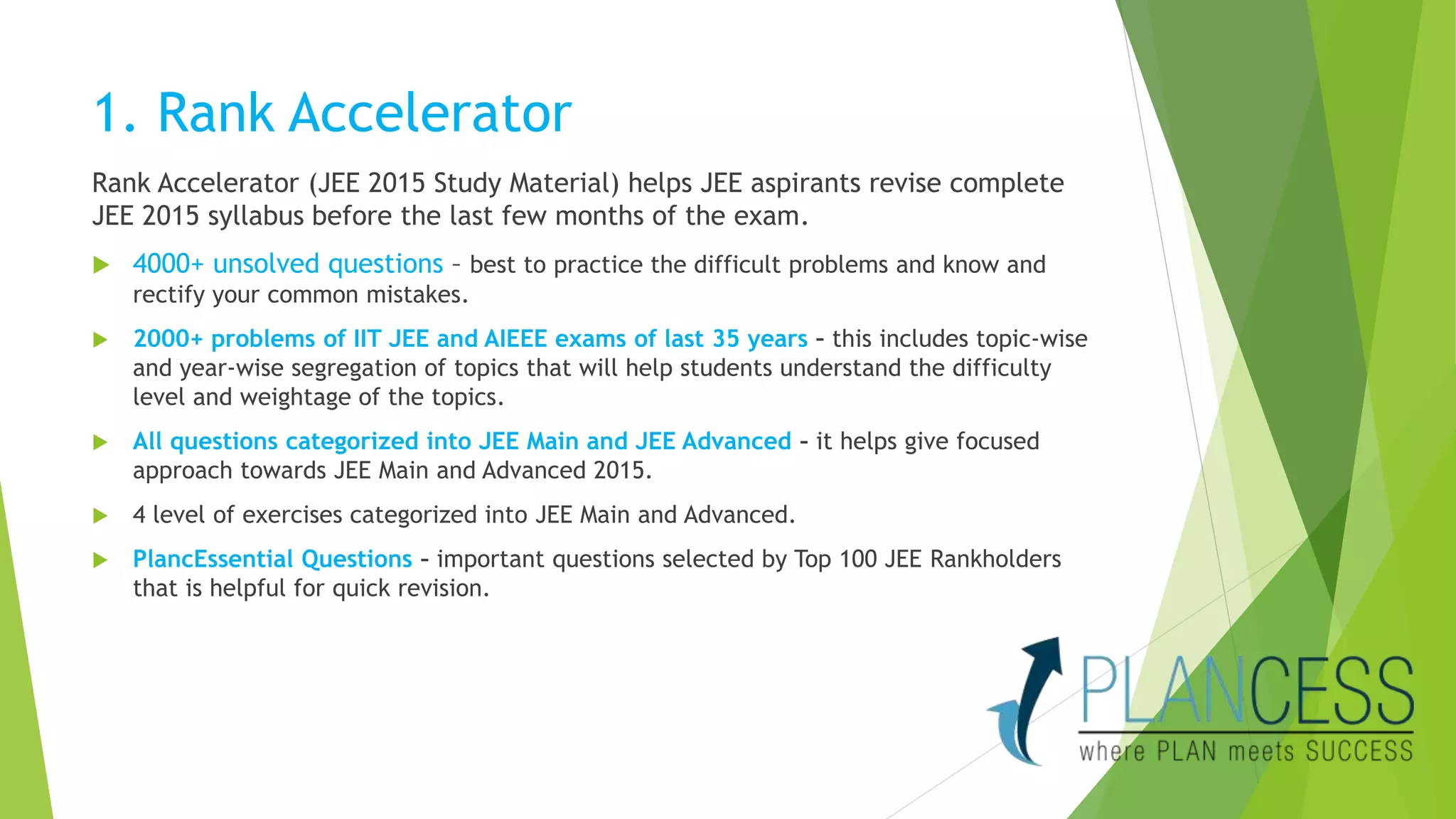 1. Rank Accelerator 
Rank Accelerator (JEE 2015 Study Material) helps JEE aspirants revise complete 
JEE 2015 syllabus before the last few months of the exam. 
 4000+ unsolved questions – best to practice the difficult problems and know and 
rectify your common mistakes. 
 2000+ problems of IIT JEE and AIEEE exams of last 35 years – this includes topic-wise 
and year-wise segregation of topics that will help students understand the difficulty 
level and weightage of the topics. 
 All questions categorized into JEE Main and JEE Advanced – it helps give focused 
approach towards JEE Main and Advanced 2015. 
 4 level of exercises categorized into JEE Main and Advanced. 
 PlancEssential Questions – important questions selected by Top 100 JEE Rankholders 
that is helpful for quick revision. 
 