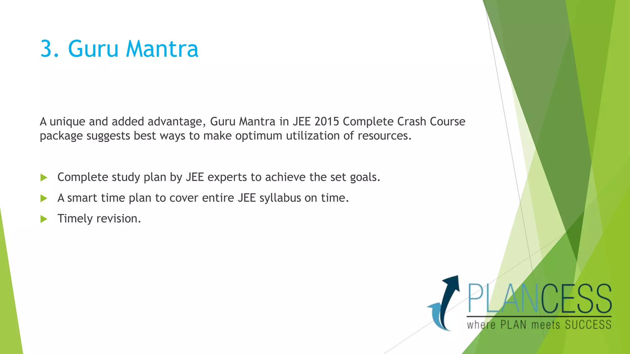 3. Guru Mantra 
A unique and added advantage, Guru Mantra in JEE 2015 Complete Crash Course 
package suggests best ways to make optimum utilization of resources. 
 Complete study plan by JEE experts to achieve the set goals. 
 A smart time plan to cover entire JEE syllabus on time. 
 Timely revision. 
 