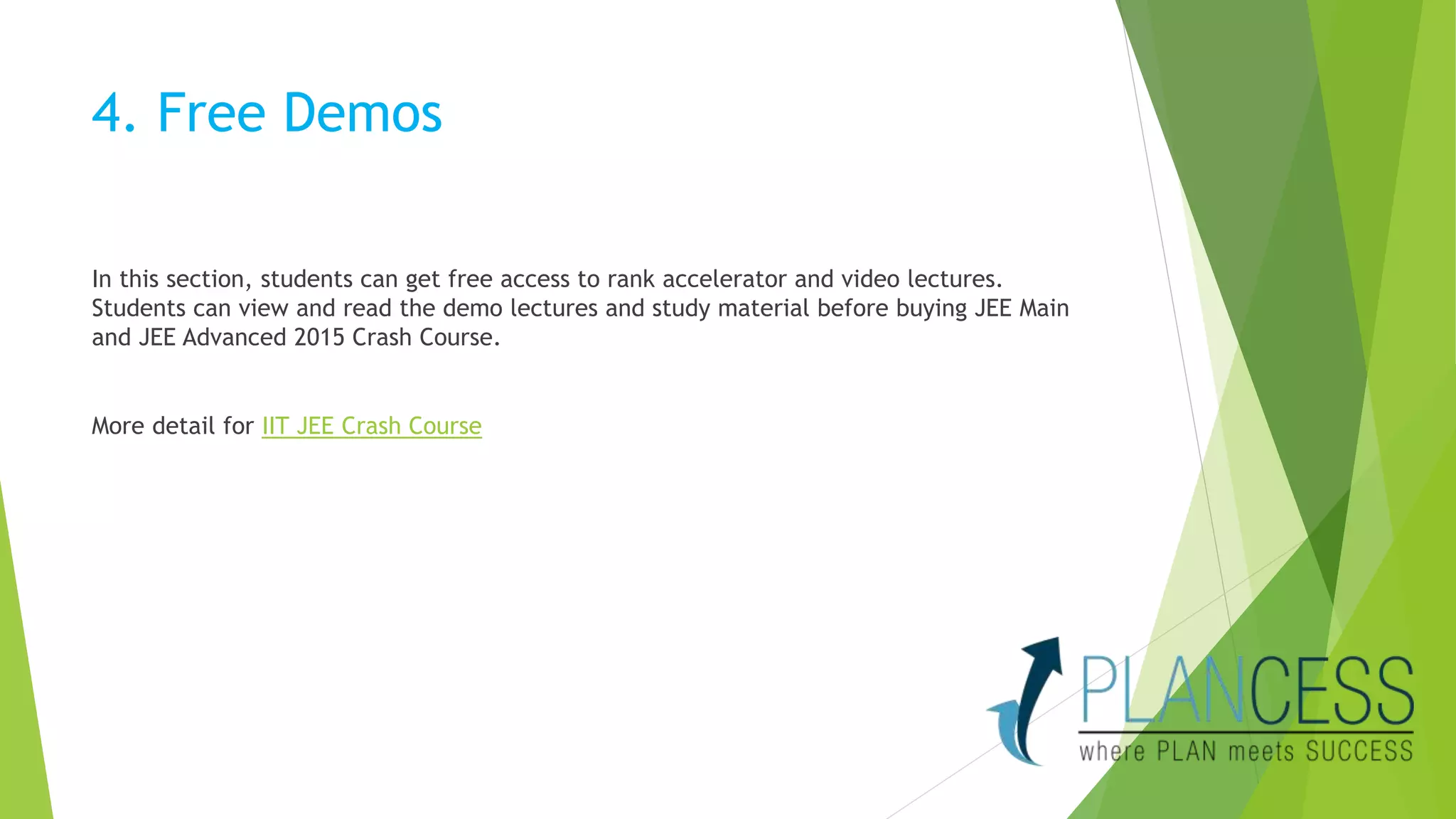 4. Free Demos 
In this section, students can get free access to rank accelerator and video lectures. 
Students can view and read the demo lectures and study material before buying JEE Main 
and JEE Advanced 2015 Crash Course. 
More detail for IIT JEE Crash Course 
 