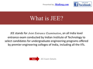 JEE stands for Joint Entrance Examination, an all India level
entrance exam conducted by Indian Institute of Technology to
select candidates for undergraduate engineering programs offered
by premier engineering colleges of India, including all the IITs.
What is JEE?
Presented by: Medieng.com
JEE Exam DetailsNext
 