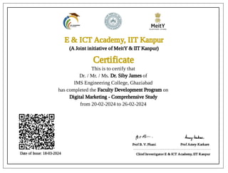E & ICT Academy, IIT Kanpur
E & ICT Academy, IIT Kanpur
(A Joint initiative of MeitY & IIT Kanpur)
Certificate
Certificate
Date of Issue: 18-03-2024
Date of Issue: 18-03-2024
Prof B. V. Phani Prof Amey Karkare
Chief Investigator E & ICT Academy, IIT Kanpur
This is to certify that
Dr. / Mr. / Ms. Dr. Siby James of
IMS Engineering College, Ghaziabad
has completed the Faculty Development Program on
Digital Marketing - Comprehensive Study
from 20-02-2024 to 26-02-2024
 