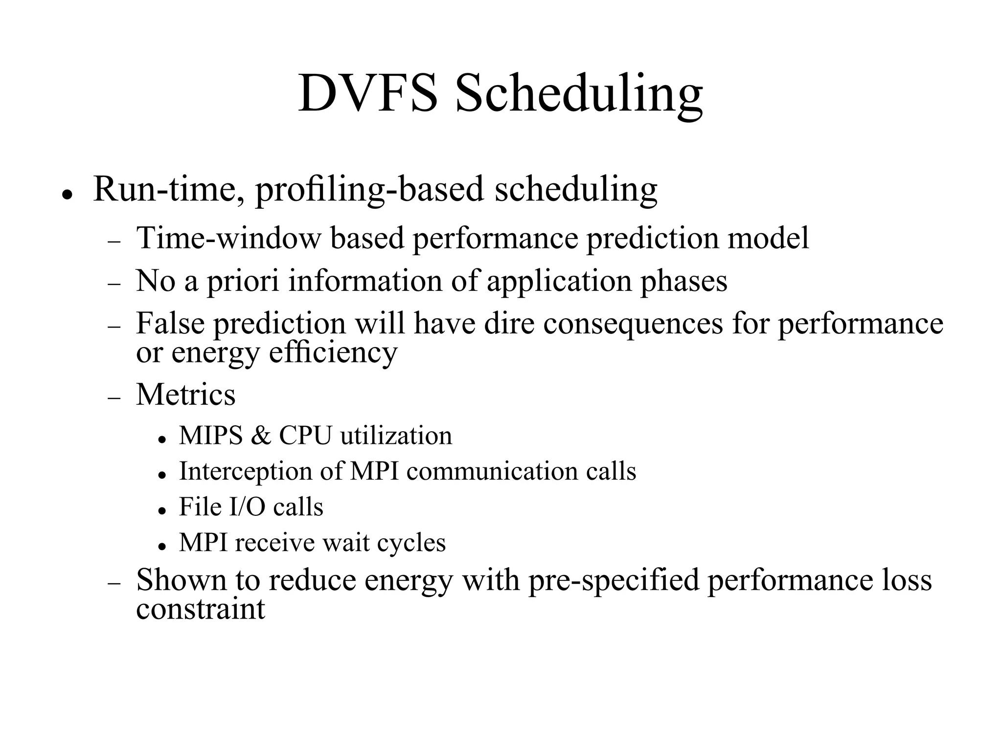 DVFS Scheduling
   Run-time, proﬁling-based scheduling
       Time-window based performance prediction model
       No a priori information of application phases
       False prediction will have dire consequences for performance
        or energy efﬁciency
       Metrics
            MIPS & CPU utilization
            Interception of MPI communication calls
            File I/O calls
            MPI receive wait cycles
       Shown to reduce energy with pre-specified performance loss
        constraint
 