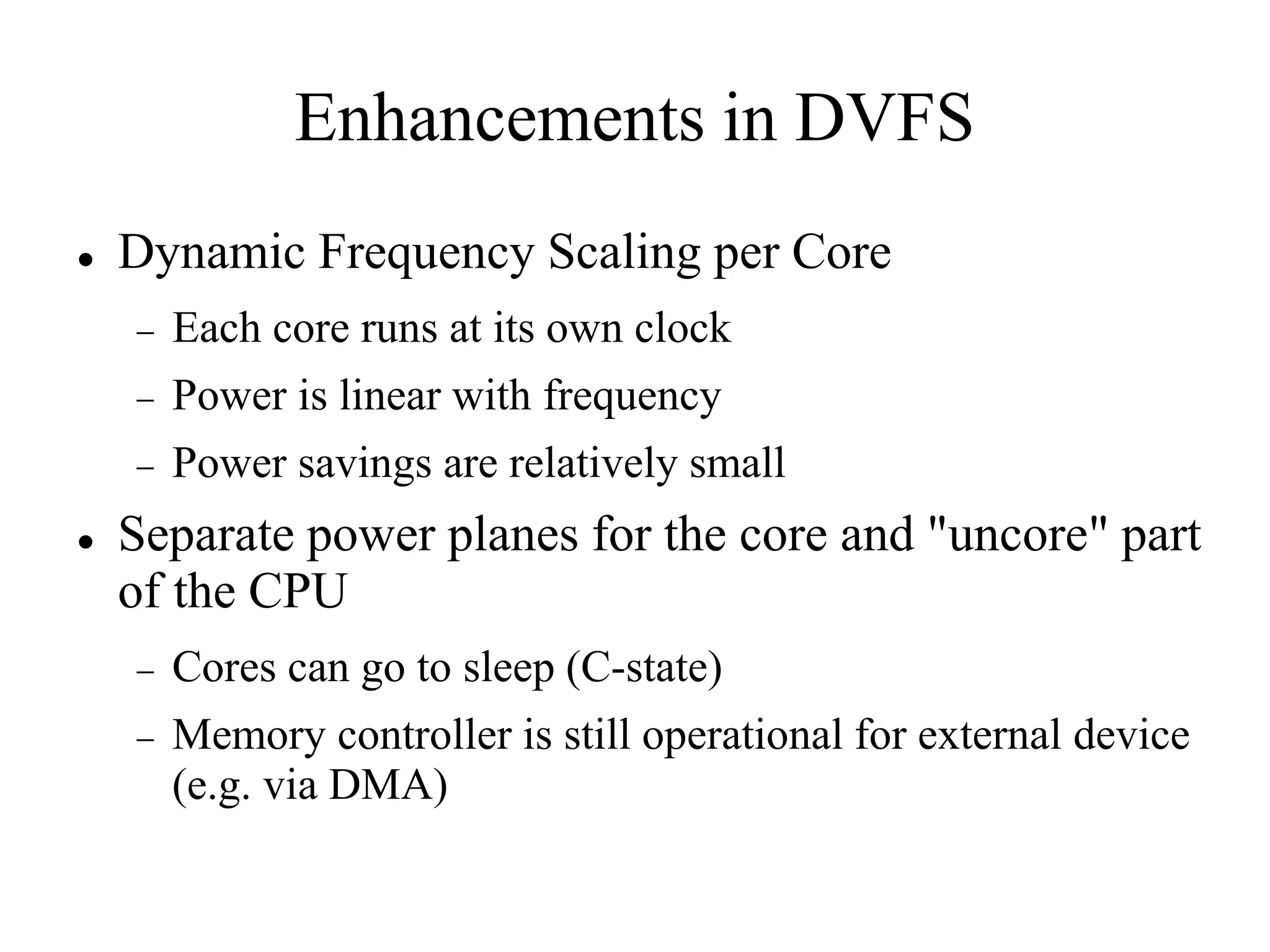 Enhancements in DVFS
   Dynamic Frequency Scaling per Core
       Each core runs at its own clock
       Power is linear with frequency
       Power savings are relatively small
   Separate power planes for the core and "uncore" part
    of the CPU
       Cores can go to sleep (C-state)
       Memory controller is still operational for external device
        (e.g. via DMA)
 