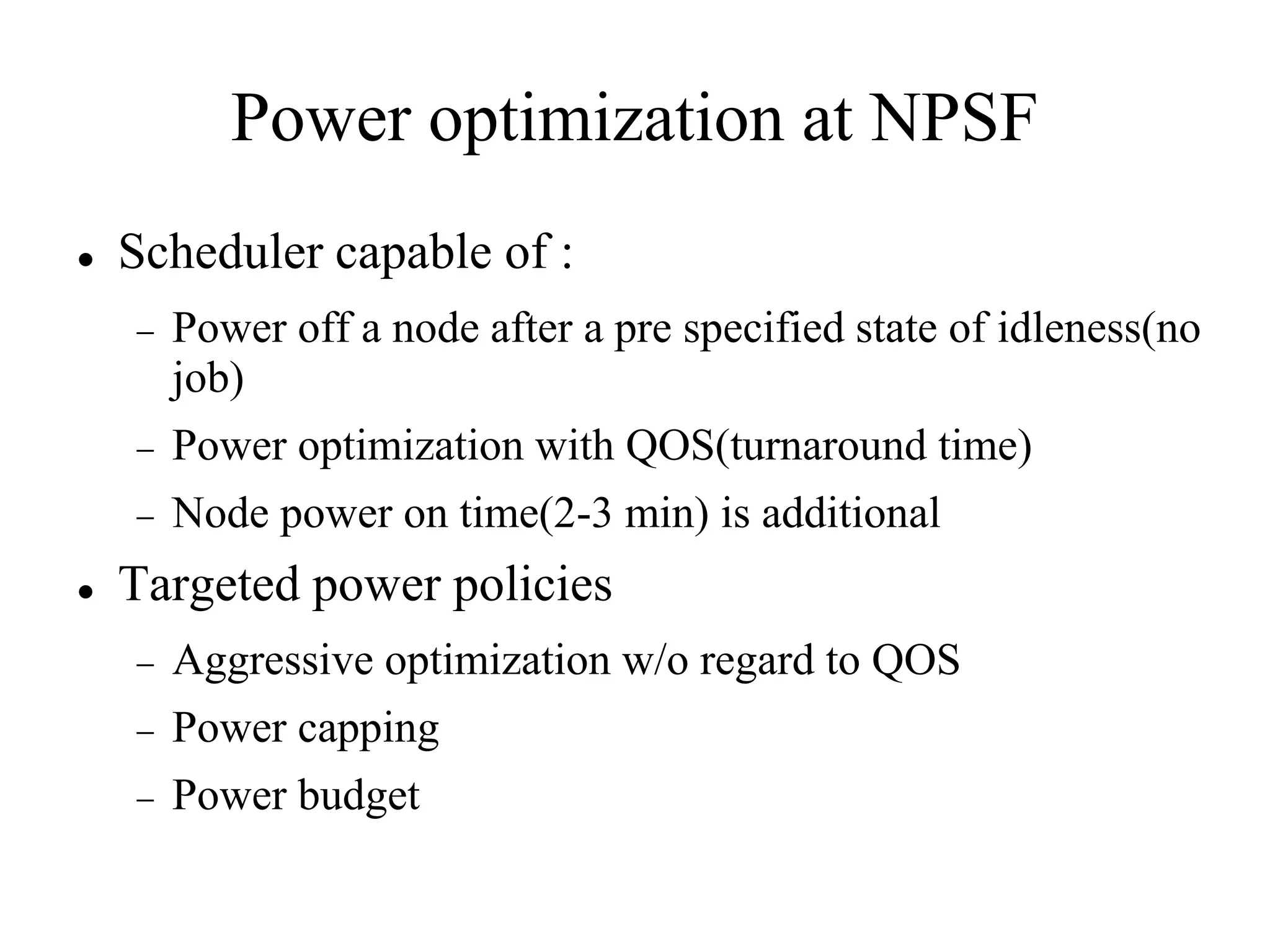 Power optimization at NPSF
   Scheduler capable of :
       Power off a node after a pre specified state of idleness(no
        job)
       Power optimization with QOS(turnaround time)
       Node power on time(2-3 min) is additional
   Targeted power policies
       Aggressive optimization w/o regard to QOS
       Power capping
       Power budget
 