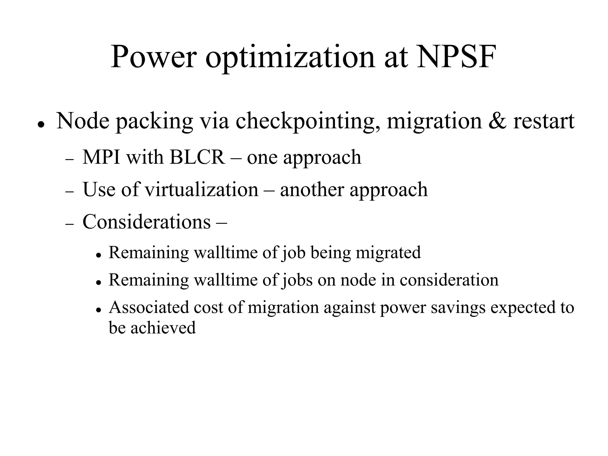 Power optimization at NPSF
   Node packing via checkpointing, migration & restart
       MPI with BLCR – one approach
       Use of virtualization – another approach
       Considerations –
            Remaining walltime of job being migrated
            Remaining walltime of jobs on node in consideration
            Associated cost of migration against power savings expected to
             be achieved
 