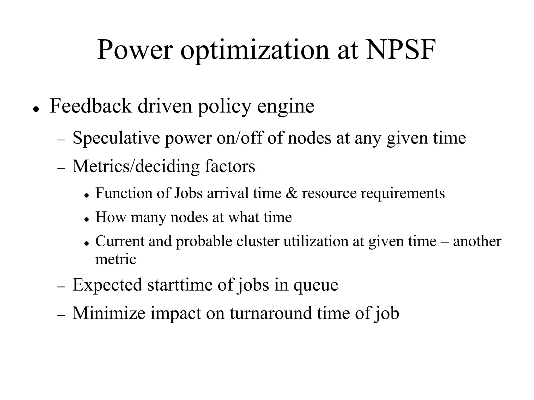 Power optimization at NPSF
   Feedback driven policy engine
       Speculative power on/off of nodes at any given time
       Metrics/deciding factors
            Function of Jobs arrival time & resource requirements
            How many nodes at what time
            Current and probable cluster utilization at given time – another
             metric
       Expected starttime of jobs in queue
       Minimize impact on turnaround time of job
 