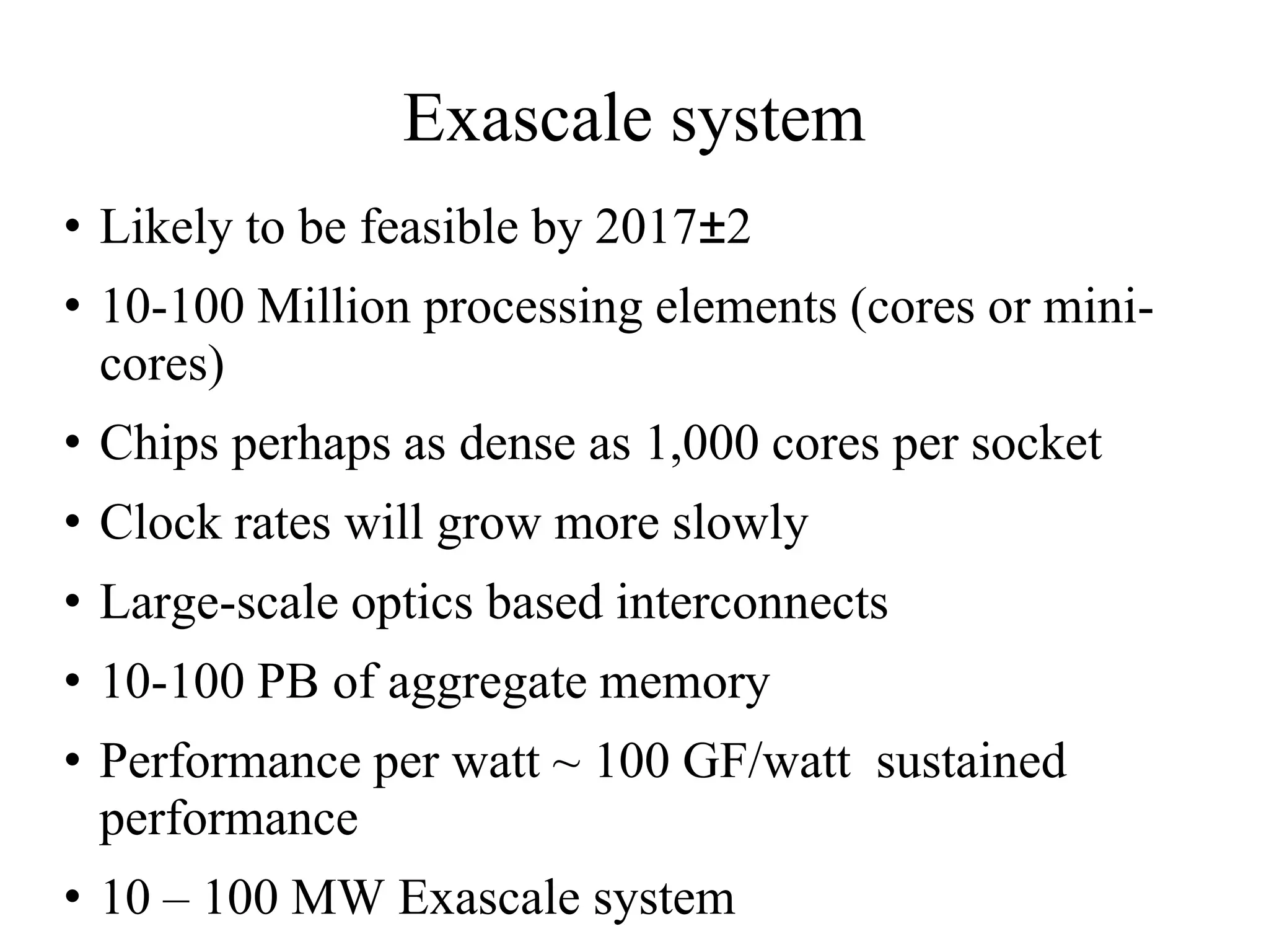 Exascale system
• Likely to be feasible by 2017±2
• 10-100 Million processing elements (cores or mini-
  cores)
• Chips perhaps as dense as 1,000 cores per socket
• Clock rates will grow more slowly
• Large-scale optics based interconnects
• 10-100 PB of aggregate memory
• Performance per watt ~ 100 GF/watt sustained
  performance
• 10 – 100 MW Exascale system
 