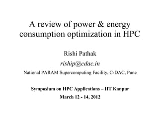 A review of power & energy
consumption optimization in HPC

                   Rishi Pathak
                 riship@cdac.in
 National PARAM Supercomputing Facility, C-DAC, Pune


    Symposium on HPC Applications – IIT Kanpur
                 March 12 - 14, 2012
 