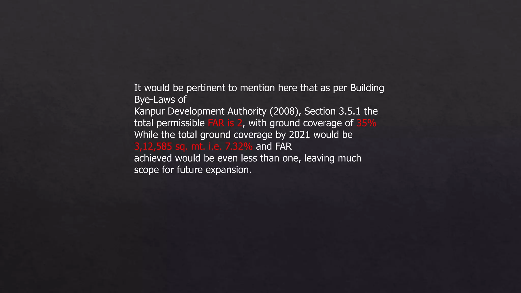 It would be pertinent to mention here that as per Building
Bye-Laws of
Kanpur Development Authority (2008), Section 3.5.1 the
total permissible FAR is 2, with ground coverage of 35%
While the total ground coverage by 2021 would be
3,12,585 sq. mt. i.e. 7.32% and FAR
achieved would be even less than one, leaving much
scope for future expansion.
 