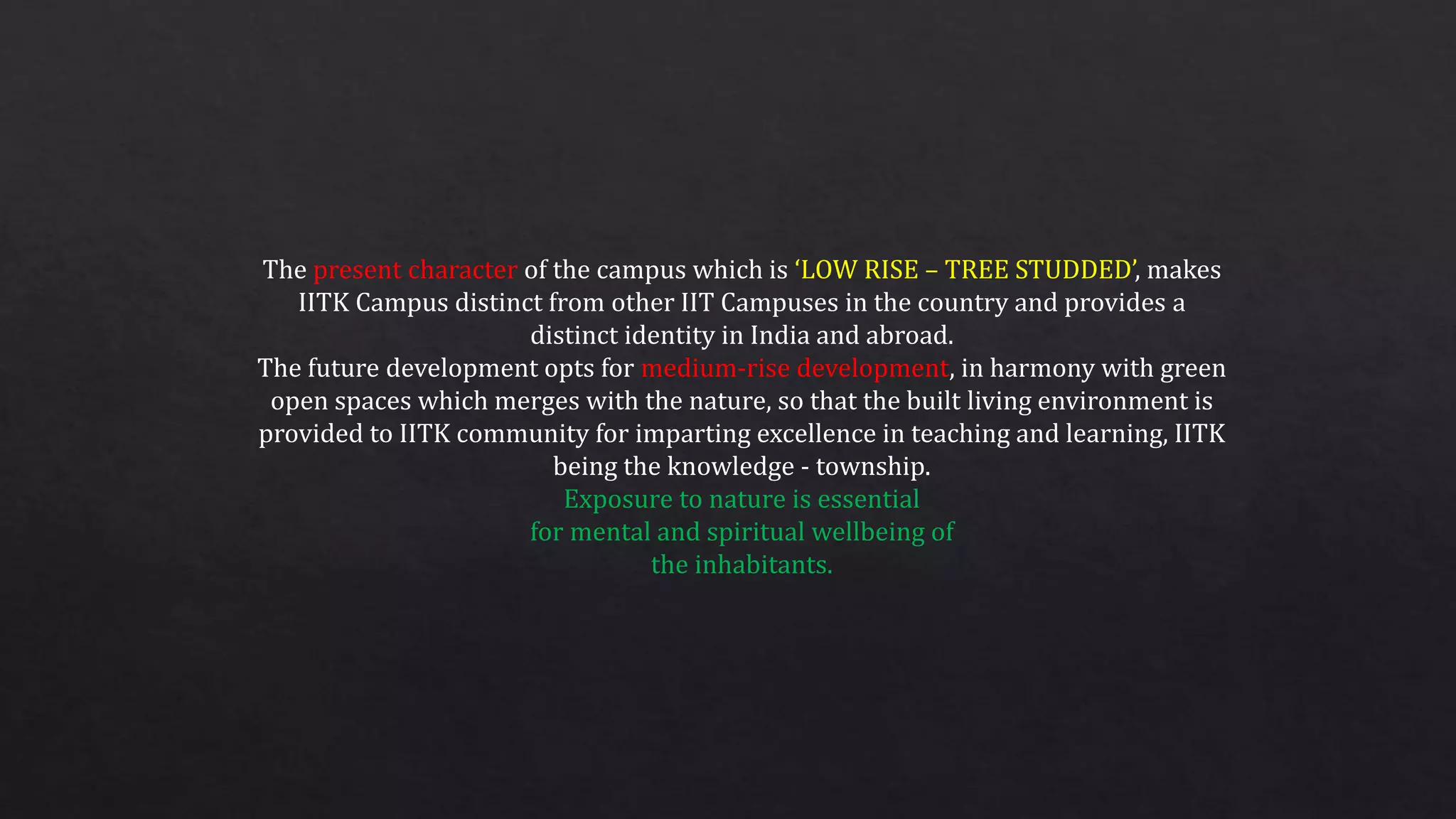 The present character of the campus which is ‘LOW RISE – TREE STUDDED’, makes
IITK Campus distinct from other IIT Campuses in the country and provides a
distinct identity in India and abroad.
The future development opts for medium-rise development, in harmony with green
open spaces which merges with the nature, so that the built living environment is
provided to IITK community for imparting excellence in teaching and learning, IITK
being the knowledge - township.
Exposure to nature is essential
for mental and spiritual wellbeing of
the inhabitants.
 