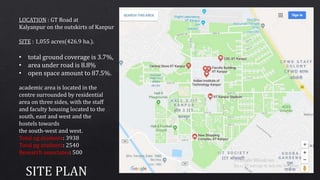 LOCATION : GT Road at
Kalyanpur on the outskirts of Kanpur
SITE : 1,055 acres(426.9 ha.).
• total ground coverage is 3.7%,
• area under road is 8.8%
• open space amount to 87.5%.
academic area is located in the
centre surrounded by residential
area on three sides, with the staff
and faculty housing located to the
south, east and west and the
hostels towards
the south-west and west.
Total ug students: 3938
Total pg students: 2540
Research associates: 500
 