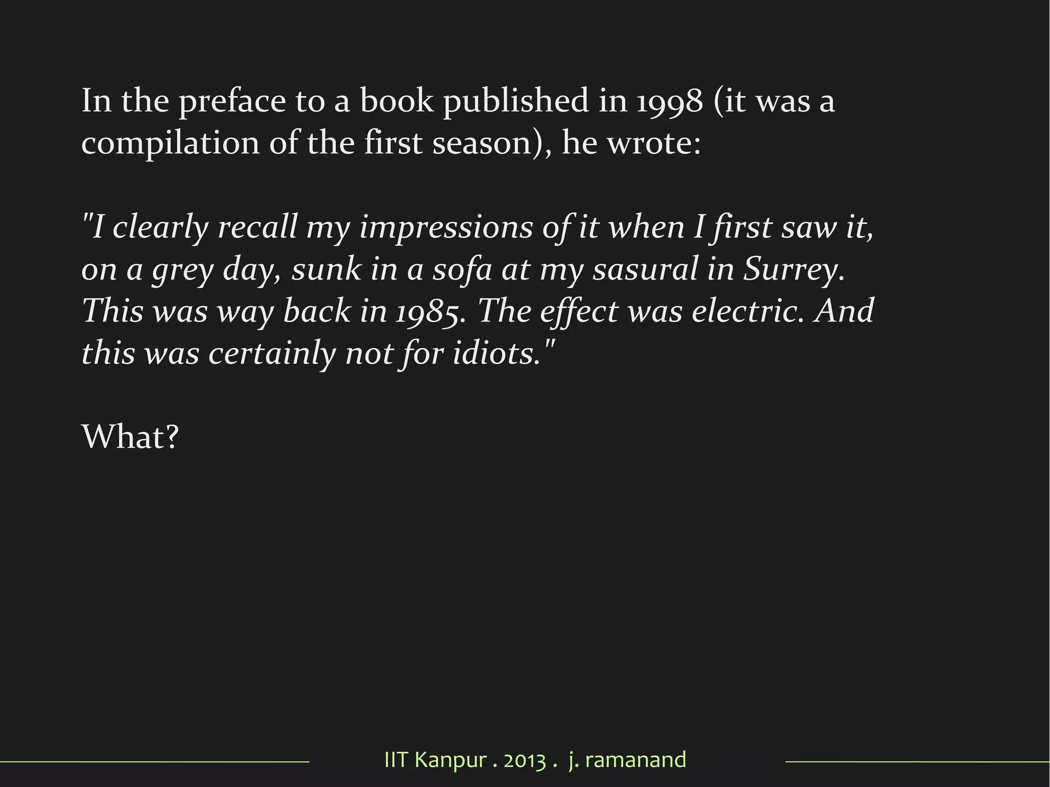 IIT Kanpur . 2013 . j. ramanand
In the preface to a book published in 1998 (it was a
compilation of the first season), he wrote:
"I clearly recall my impressions of it when I first saw it,
on a grey day, sunk in a sofa at my sasural in Surrey.
This was way back in 1985. The effect was electric. And
this was certainly not for idiots."
What?
 
