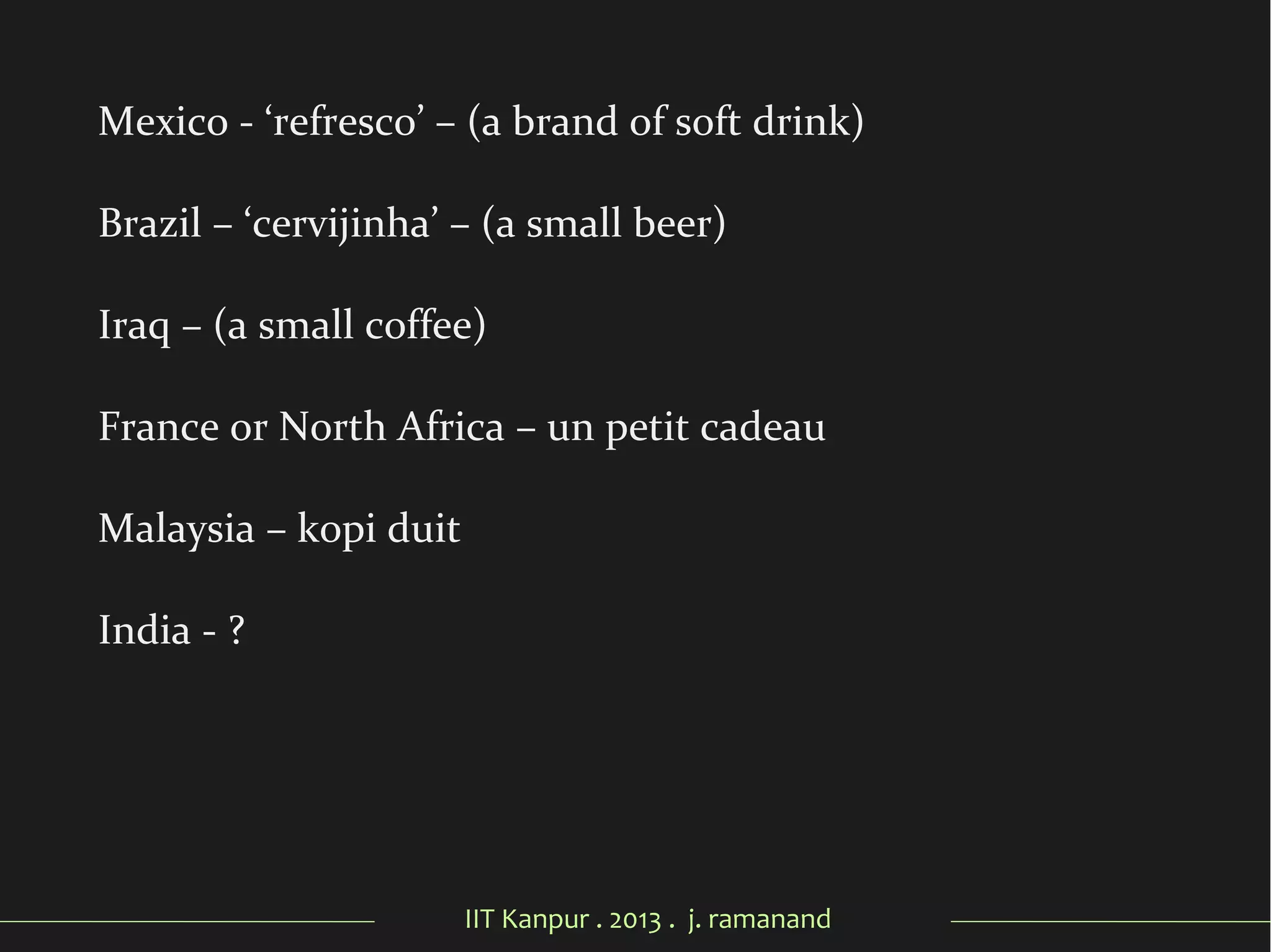 IIT Kanpur . 2013 . j. ramanand
Mexico - ‘refresco’ – (a brand of soft drink)
Brazil – ‘cervijinha’ – (a small beer)
Iraq – (a small coffee)
France or North Africa – un petit cadeau
Malaysia – kopi duit
India - ?
 