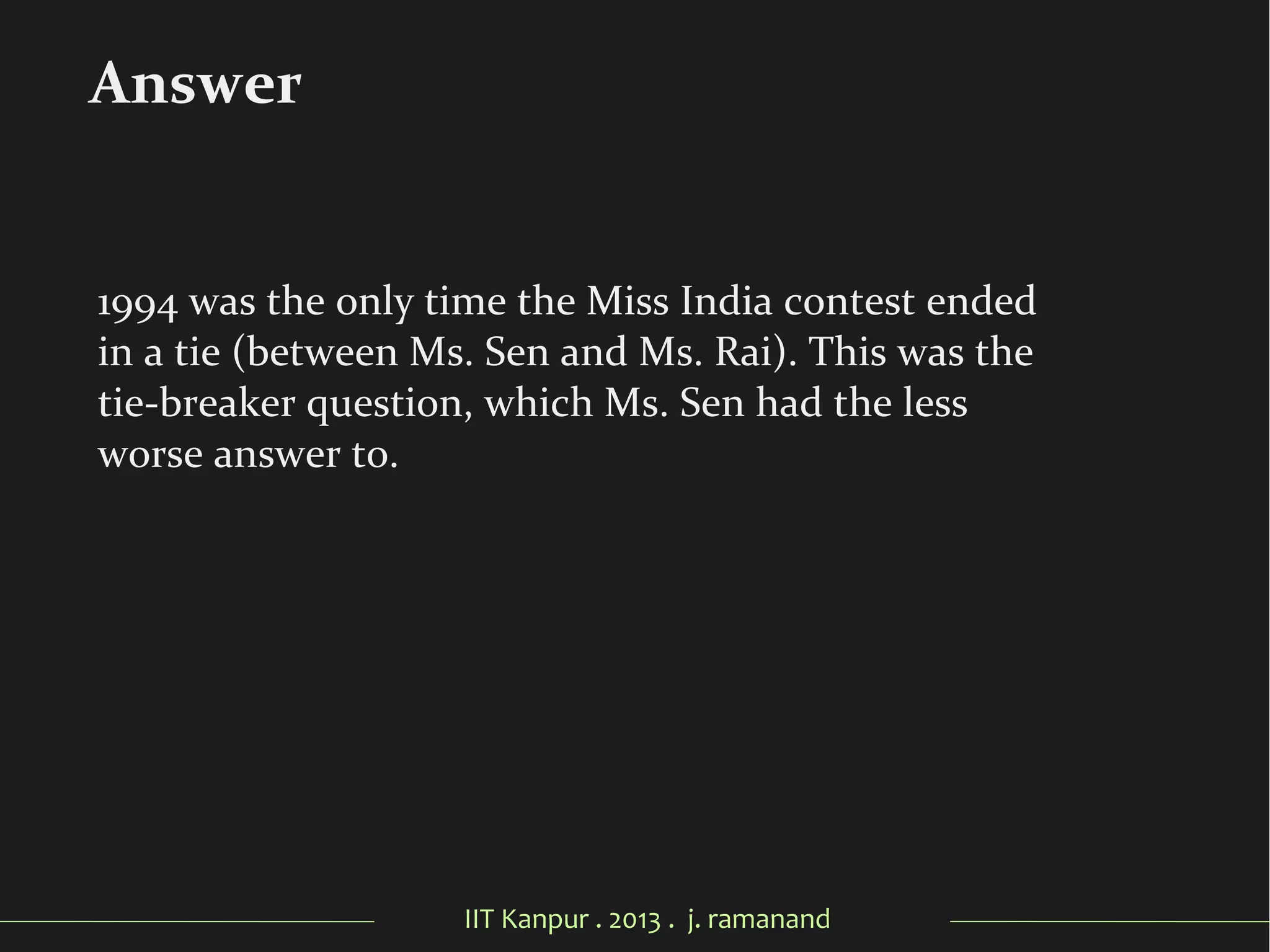 IIT Kanpur . 2013 . j. ramanand
1994 was the only time the Miss India contest ended
in a tie (between Ms. Sen and Ms. Rai). This was the
tie-breaker question, which Ms. Sen had the less
worse answer to.
Answer
 