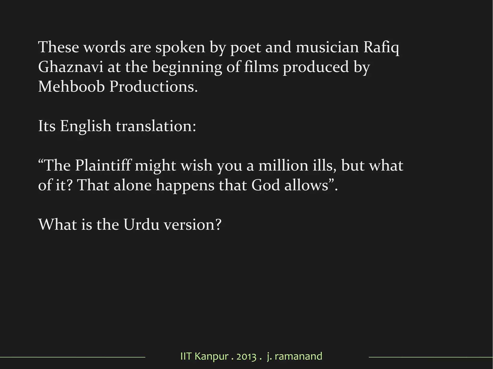 IIT Kanpur . 2013 . j. ramanand
These words are spoken by poet and musician Rafiq
Ghaznavi at the beginning of films produced by
Mehboob Productions.
Its English translation:
“The Plaintiff might wish you a million ills, but what
of it? That alone happens that God allows”.
What is the Urdu version?
 
