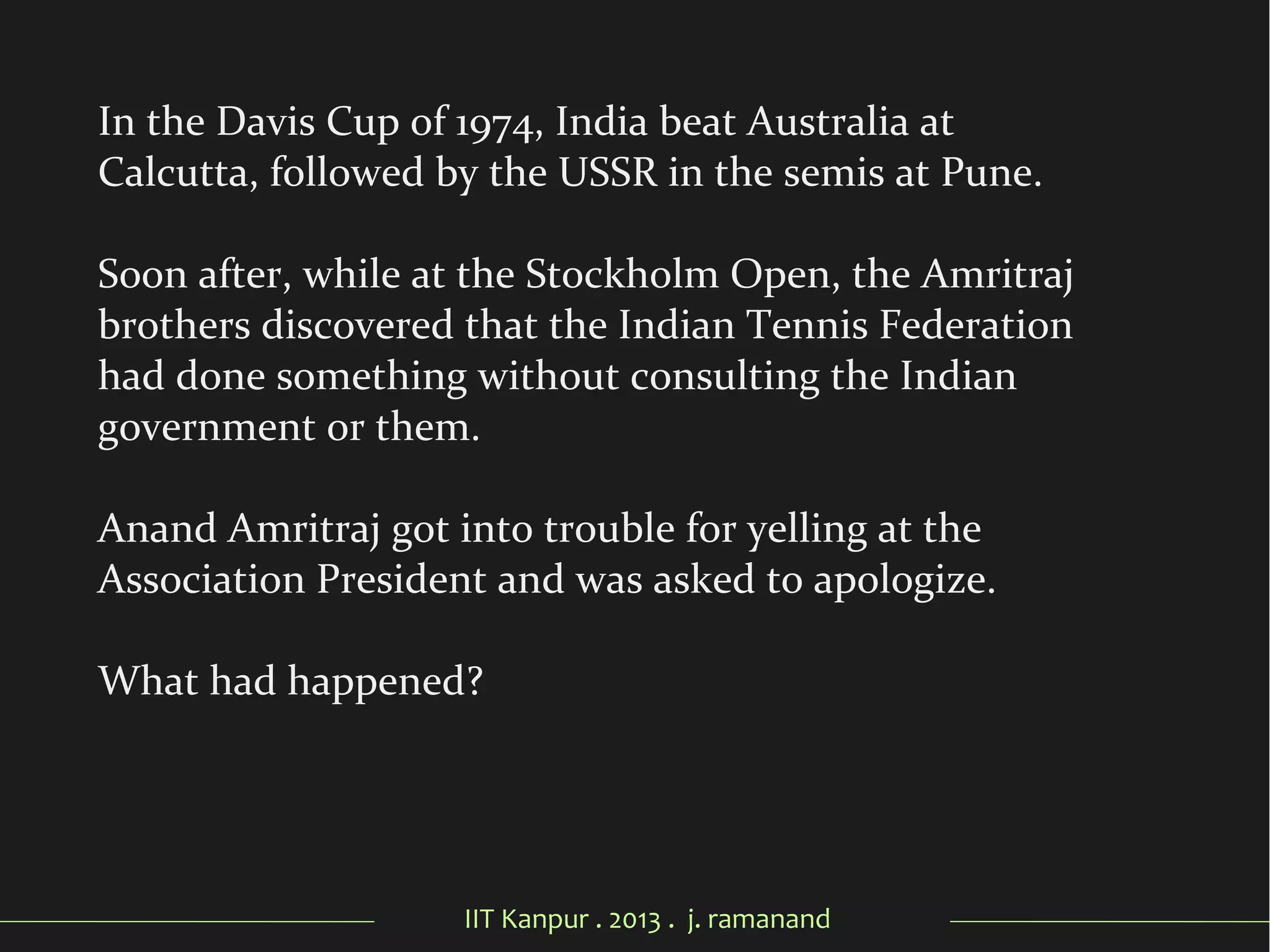 IIT Kanpur . 2013 . j. ramanand
In the Davis Cup of 1974, India beat Australia at
Calcutta, followed by the USSR in the semis at Pune.
Soon after, while at the Stockholm Open, the Amritraj
brothers discovered that the Indian Tennis Federation
had done something without consulting the Indian
government or them.
Anand Amritraj got into trouble for yelling at the
Association President and was asked to apologize.
What had happened?
 