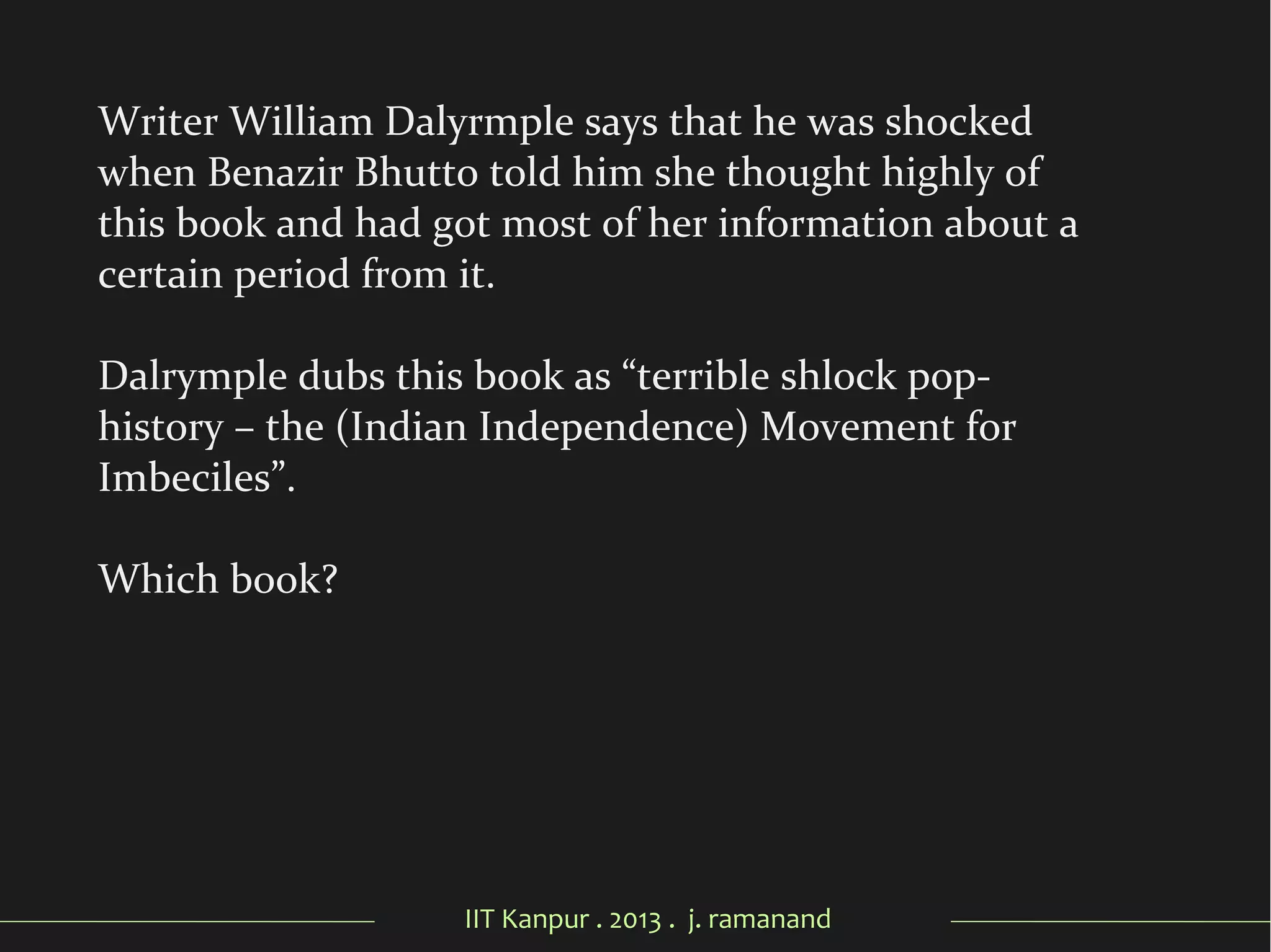IIT Kanpur . 2013 . j. ramanand
Writer William Dalyrmple says that he was shocked
when Benazir Bhutto told him she thought highly of
this book and had got most of her information about a
certain period from it.
Dalrymple dubs this book as “terrible shlock pop-
history – the (Indian Independence) Movement for
Imbeciles”.
Which book?
 