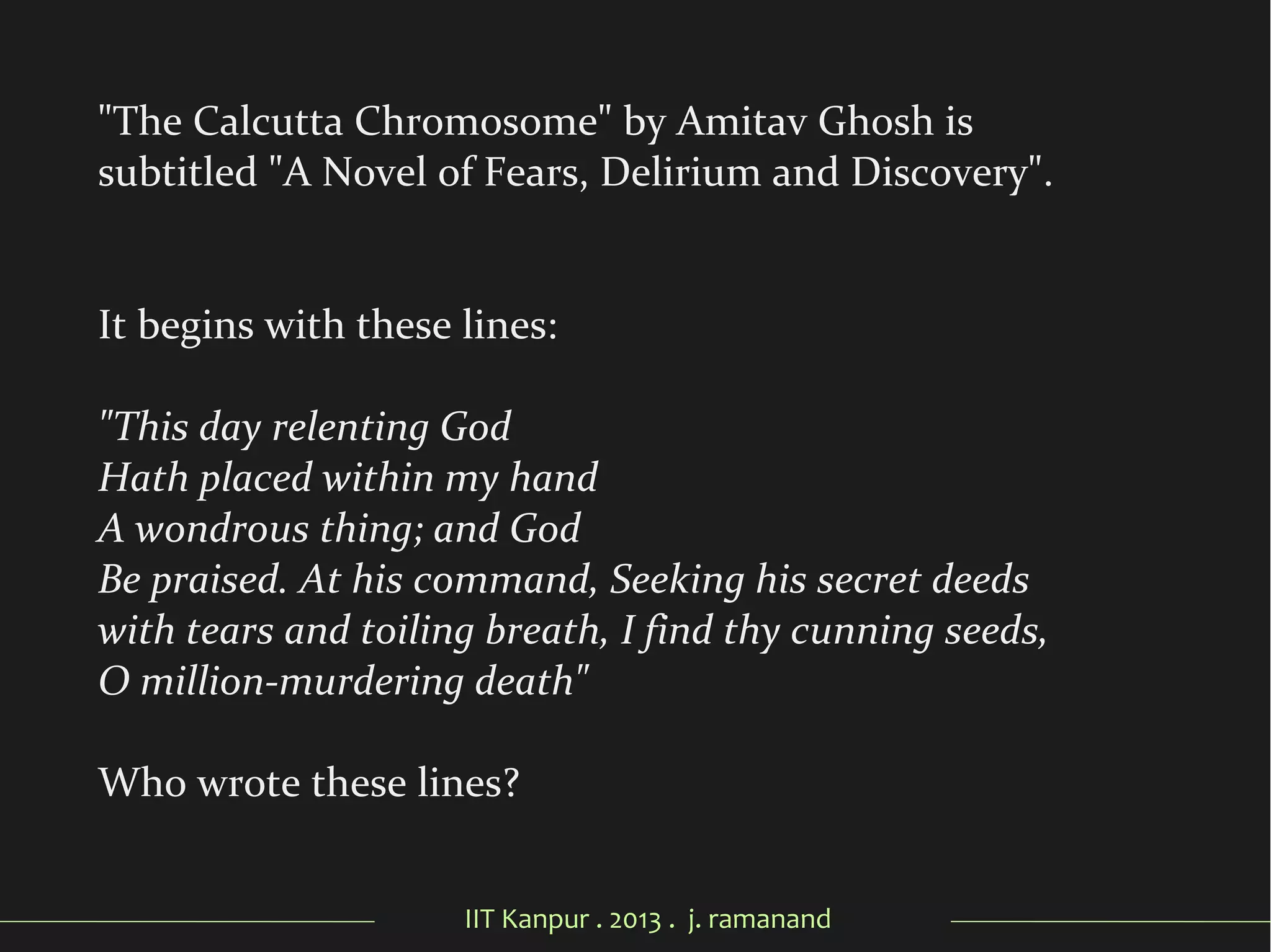 IIT Kanpur . 2013 . j. ramanand
"The Calcutta Chromosome" by Amitav Ghosh is
subtitled "A Novel of Fears, Delirium and Discovery".
It begins with these lines:
"This day relenting God
Hath placed within my hand
A wondrous thing; and God
Be praised. At his command, Seeking his secret deeds
with tears and toiling breath, I find thy cunning seeds,
O million-murdering death"
Who wrote these lines?
 