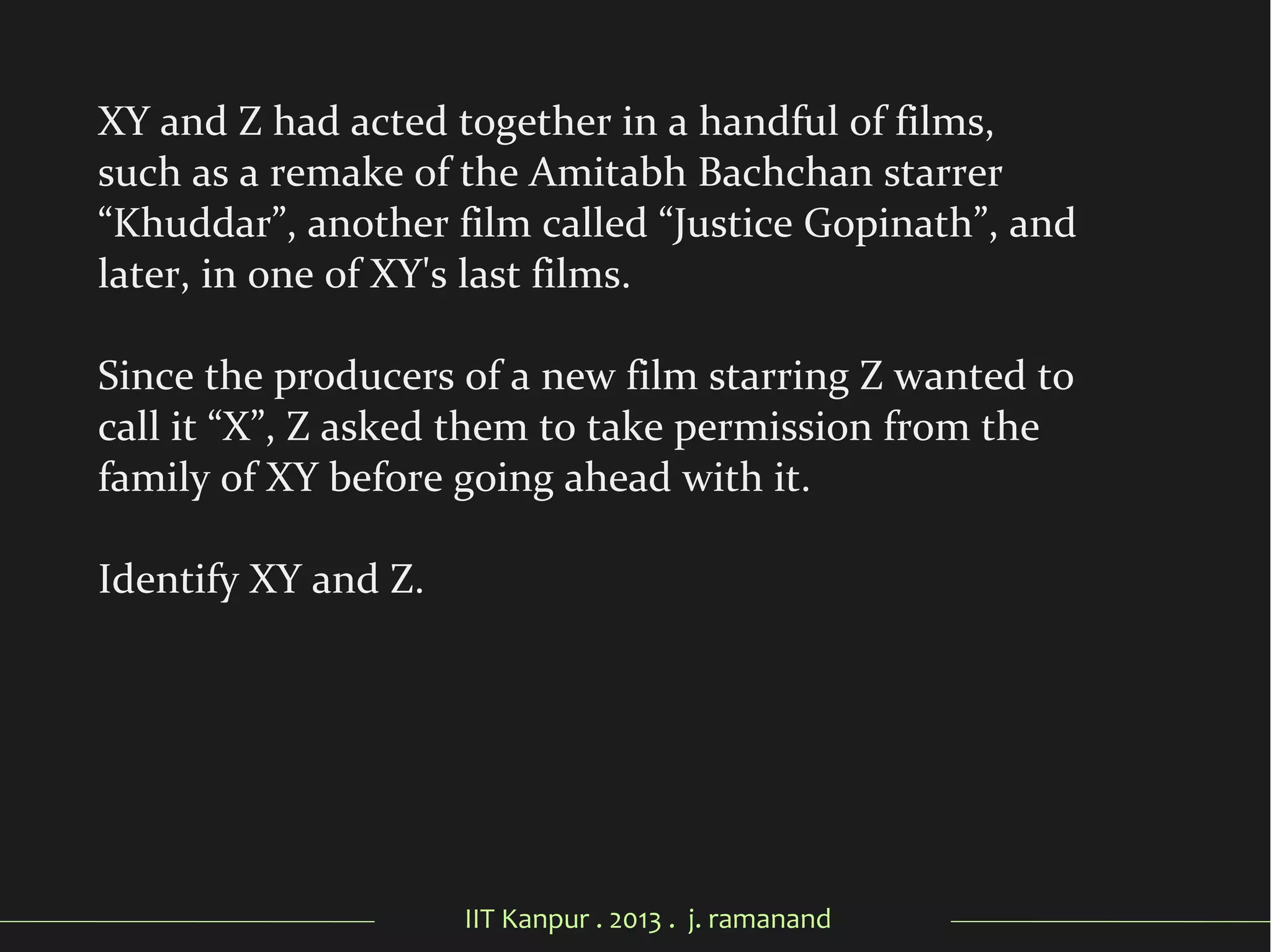 IIT Kanpur . 2013 . j. ramanand
XY and Z had acted together in a handful of films,
such as a remake of the Amitabh Bachchan starrer
“Khuddar”, another film called “Justice Gopinath”, and
later, in one of XY's last films.
Since the producers of a new film starring Z wanted to
call it “X”, Z asked them to take permission from the
family of XY before going ahead with it.
Identify XY and Z.
 