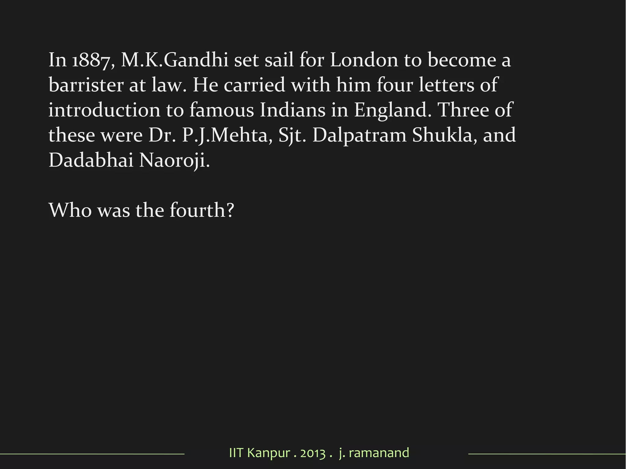IIT Kanpur . 2013 . j. ramanand
In 1887, M.K.Gandhi set sail for London to become a
barrister at law. He carried with him four letters of
introduction to famous Indians in England. Three of
these were Dr. P.J.Mehta, Sjt. Dalpatram Shukla, and
Dadabhai Naoroji.
Who was the fourth?
 