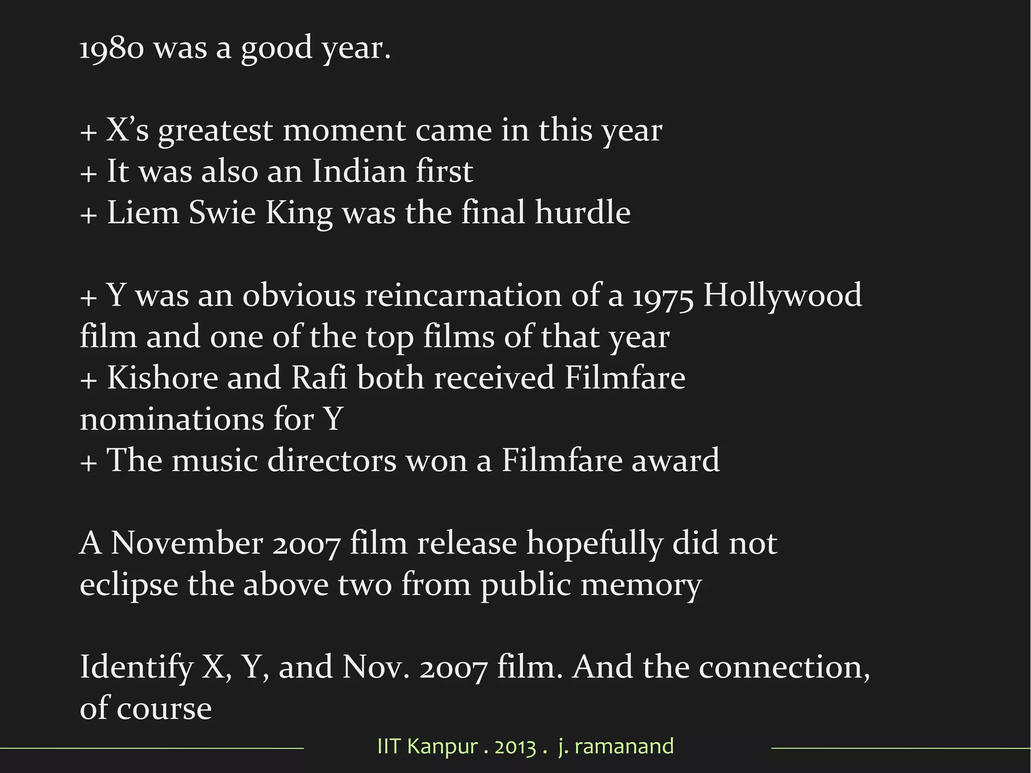 IIT Kanpur . 2013 . j. ramanand
1980 was a good year.
+ X’s greatest moment came in this year
+ It was also an Indian first
+ Liem Swie King was the final hurdle
+ Y was an obvious reincarnation of a 1975 Hollywood
film and one of the top films of that year
+ Kishore and Rafi both received Filmfare
nominations for Y
+ The music directors won a Filmfare award
A November 2007 film release hopefully did not
eclipse the above two from public memory
Identify X, Y, and Nov. 2007 film. And the connection,
of course
 