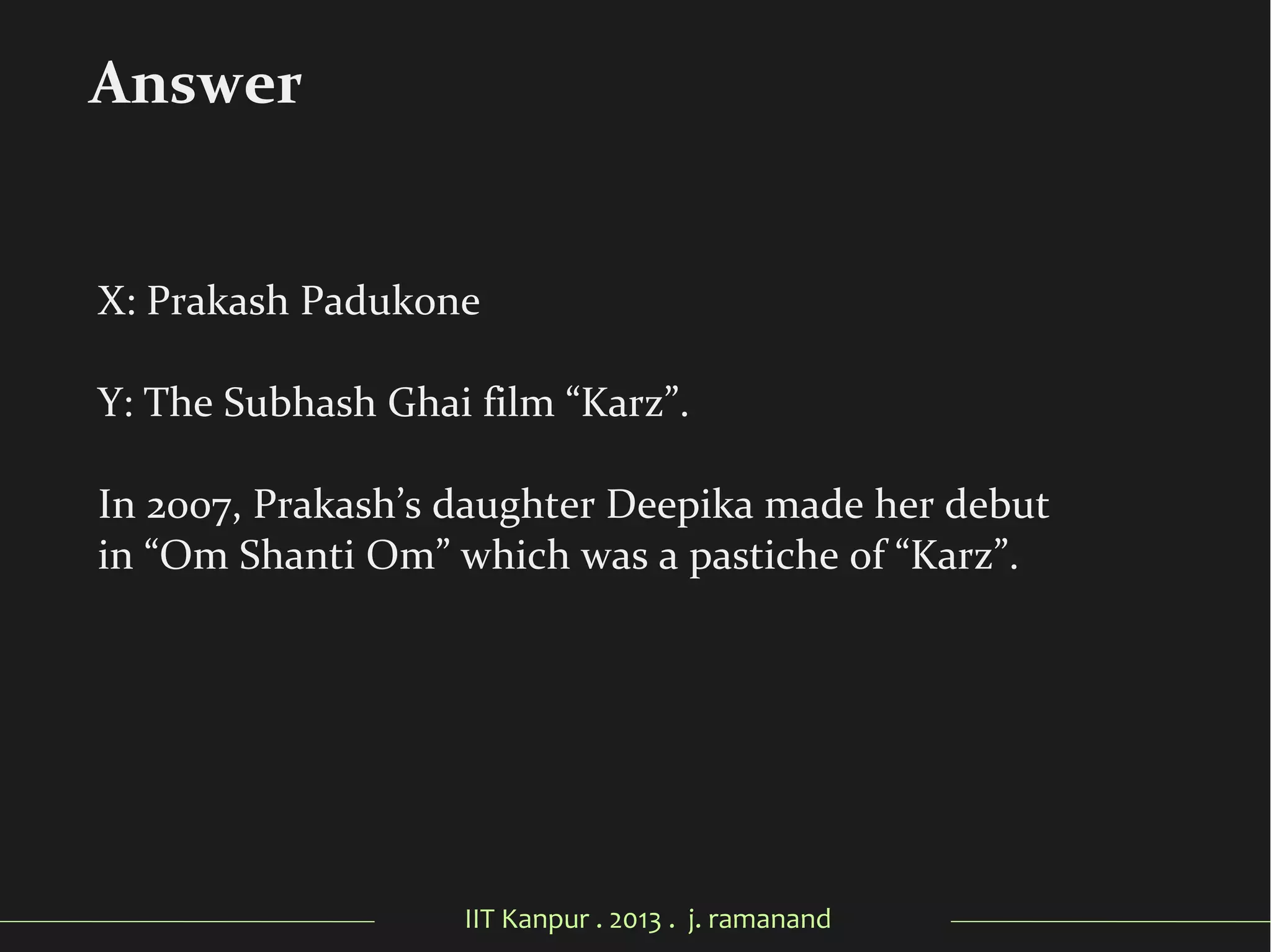 IIT Kanpur . 2013 . j. ramanand
X: Prakash Padukone
Y: The Subhash Ghai film “Karz”.
In 2007, Prakash’s daughter Deepika made her debut
in “Om Shanti Om” which was a pastiche of “Karz”.
Answer
 