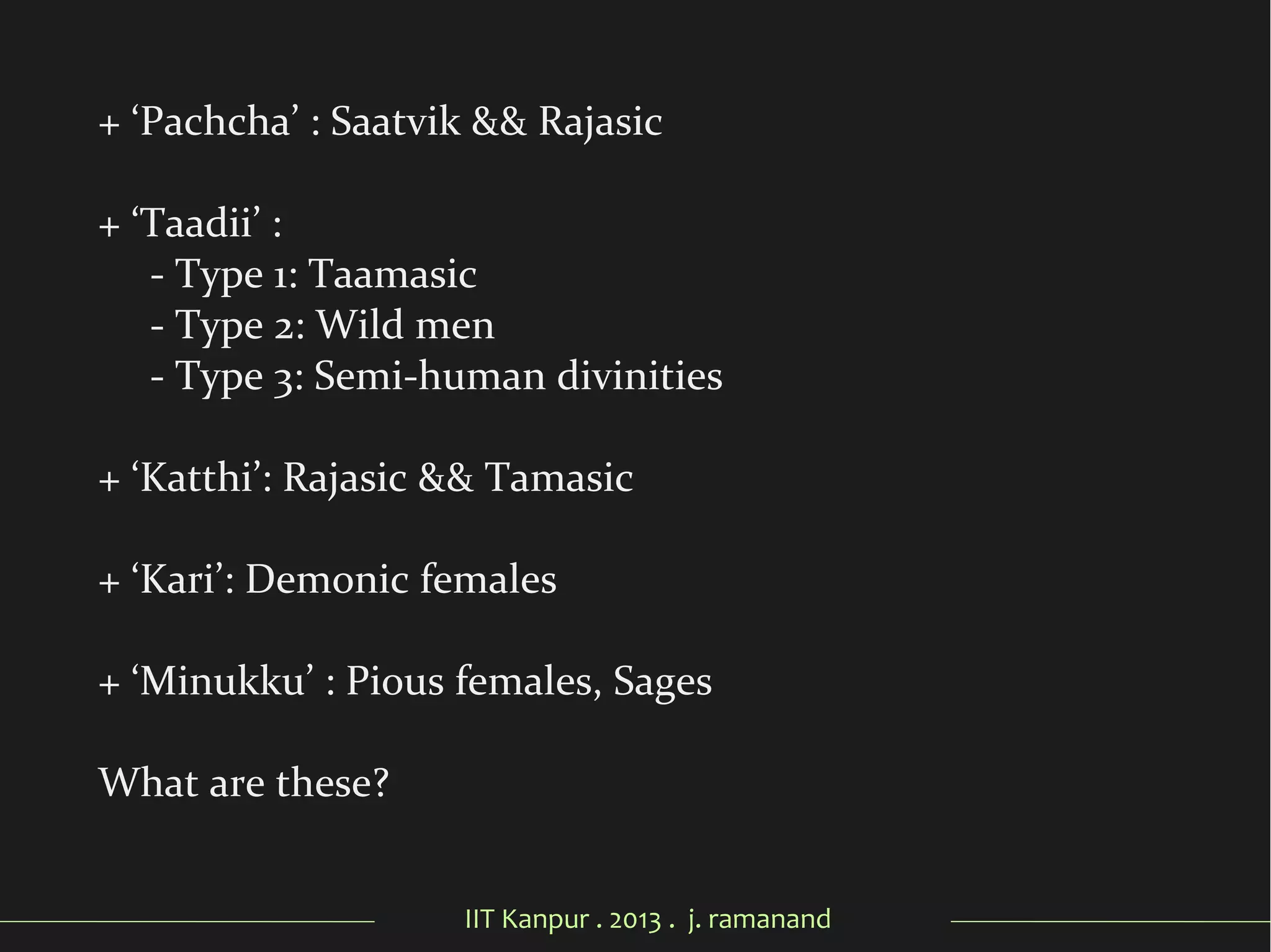 IIT Kanpur . 2013 . j. ramanand
+ ‘Pachcha’ : Saatvik && Rajasic
+ ‘Taadii’ :
- Type 1: Taamasic
- Type 2: Wild men
- Type 3: Semi-human divinities
+ ‘Katthi’: Rajasic && Tamasic
+ ‘Kari’: Demonic females
+ ‘Minukku’ : Pious females, Sages
What are these?
 