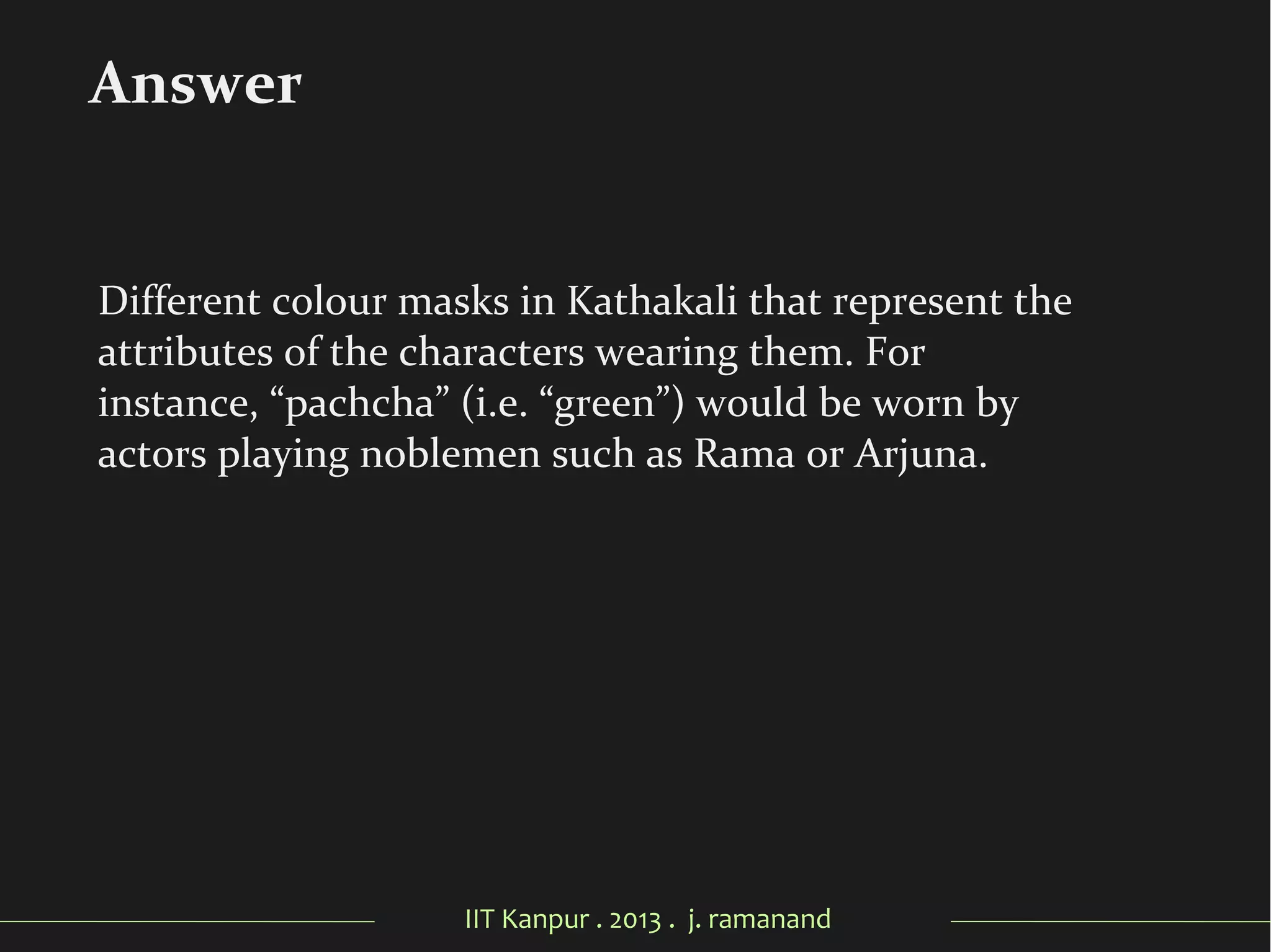 IIT Kanpur . 2013 . j. ramanand
Different colour masks in Kathakali that represent the
attributes of the characters wearing them. For
instance, “pachcha” (i.e. “green”) would be worn by
actors playing noblemen such as Rama or Arjuna.
Answer
 