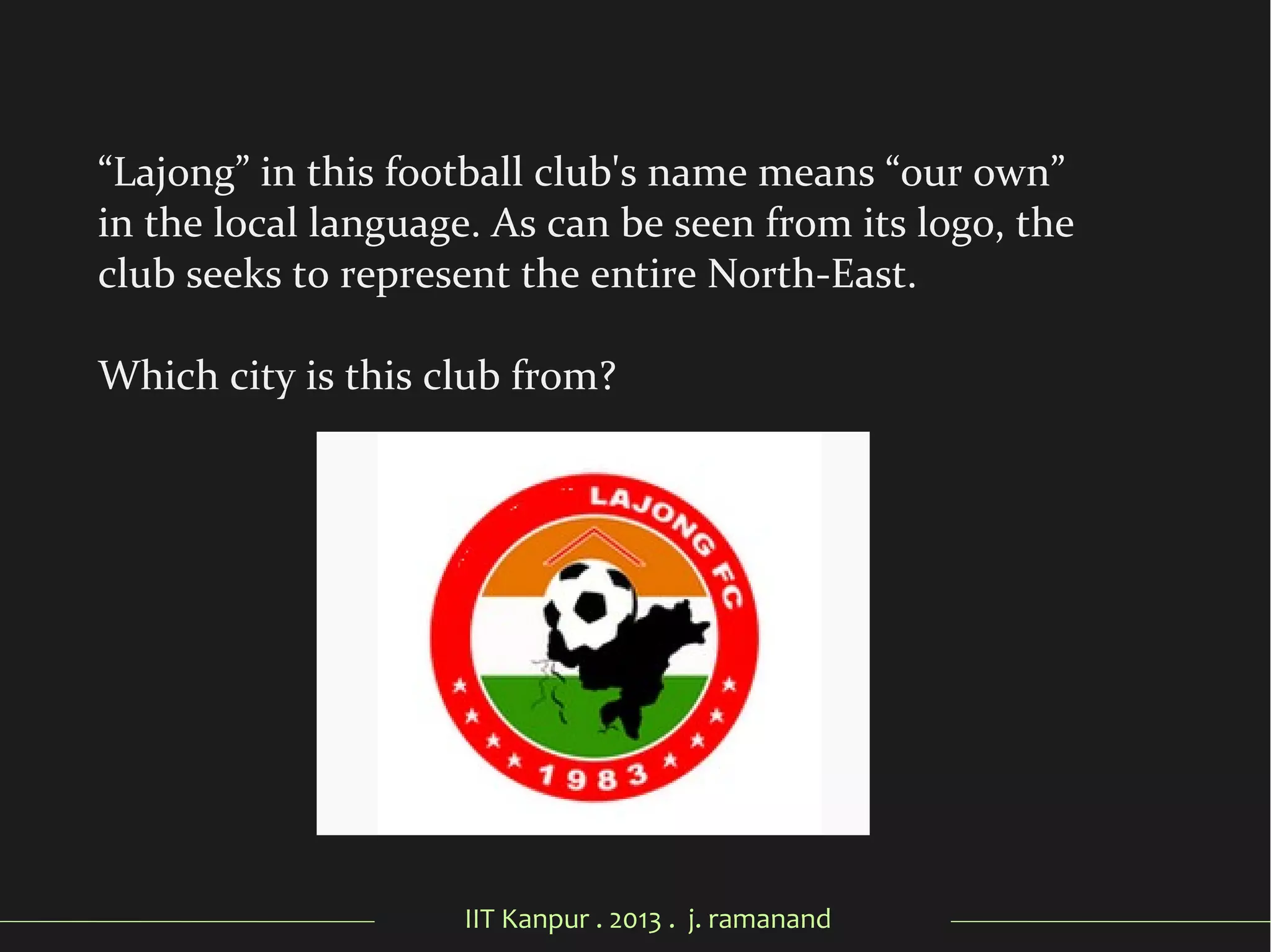 IIT Kanpur . 2013 . j. ramanand
“Lajong” in this football club's name means “our own”
in the local language. As can be seen from its logo, the
club seeks to represent the entire North-East.
Which city is this club from?
 