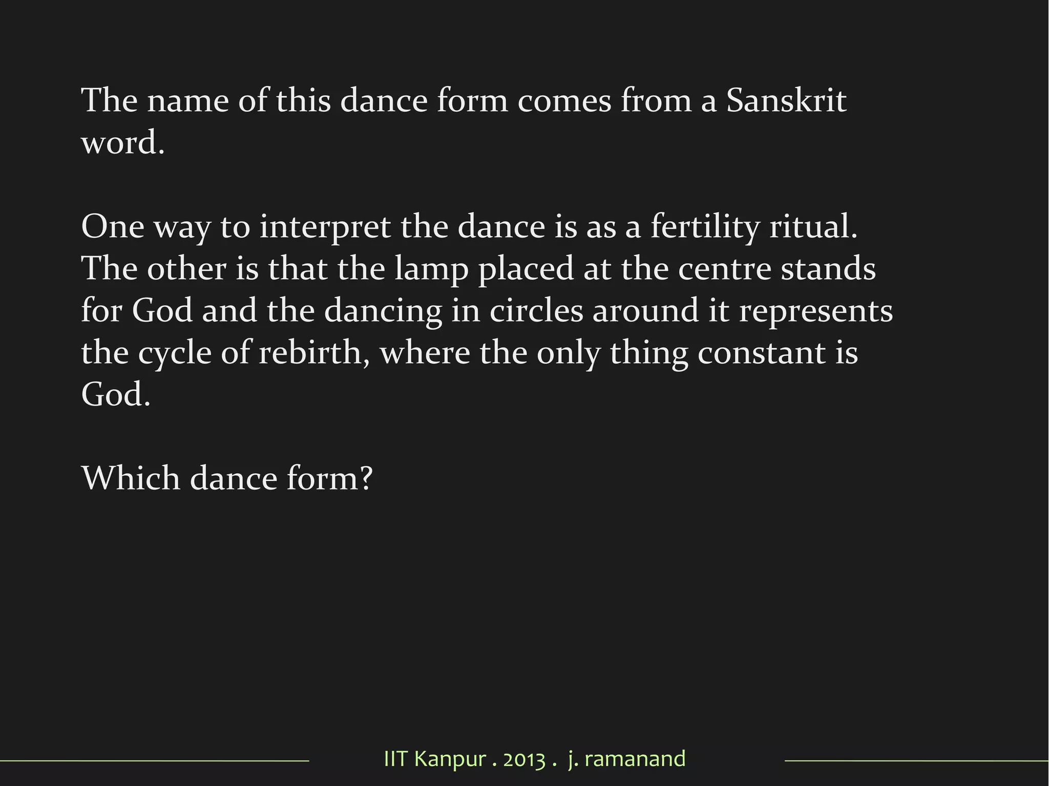 IIT Kanpur . 2013 . j. ramanand
The name of this dance form comes from a Sanskrit
word.
One way to interpret the dance is as a fertility ritual.
The other is that the lamp placed at the centre stands
for God and the dancing in circles around it represents
the cycle of rebirth, where the only thing constant is
God.
Which dance form?
 
