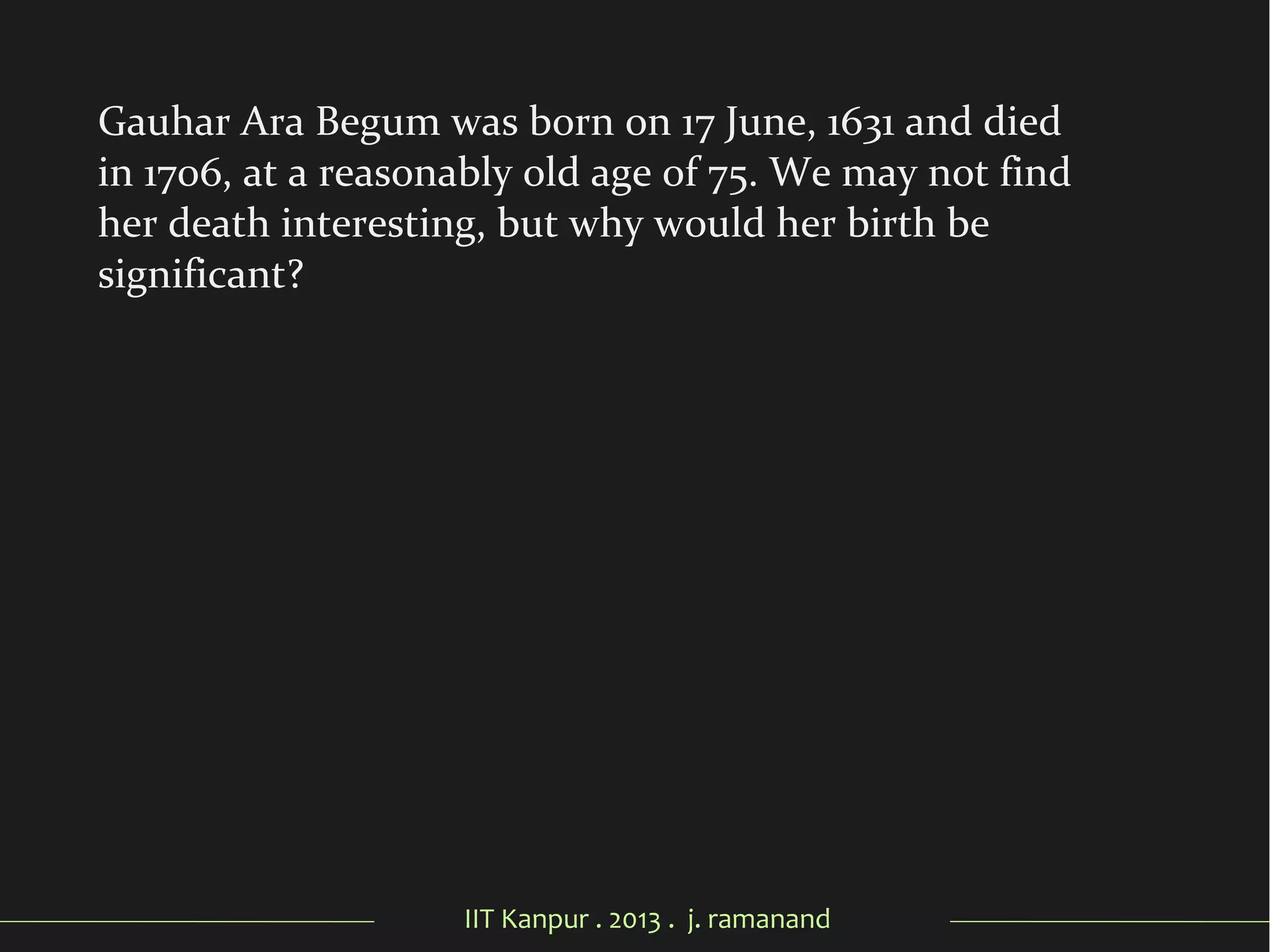 IIT Kanpur . 2013 . j. ramanand
Gauhar Ara Begum was born on 17 June, 1631 and died
in 1706, at a reasonably old age of 75. We may not find
her death interesting, but why would her birth be
significant?
 