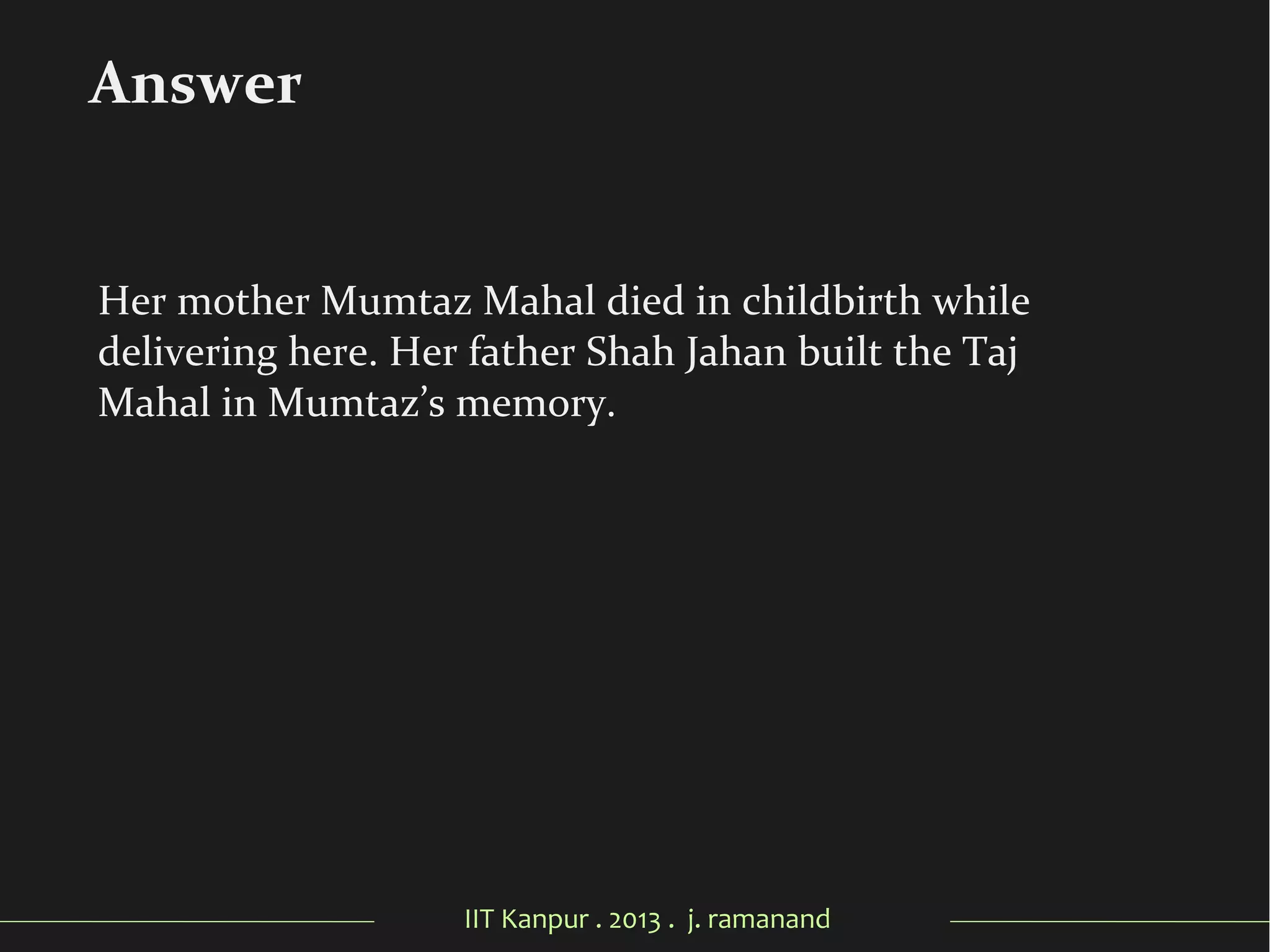 IIT Kanpur . 2013 . j. ramanand
Her mother Mumtaz Mahal died in childbirth while
delivering here. Her father Shah Jahan built the Taj
Mahal in Mumtaz’s memory.
Answer
 