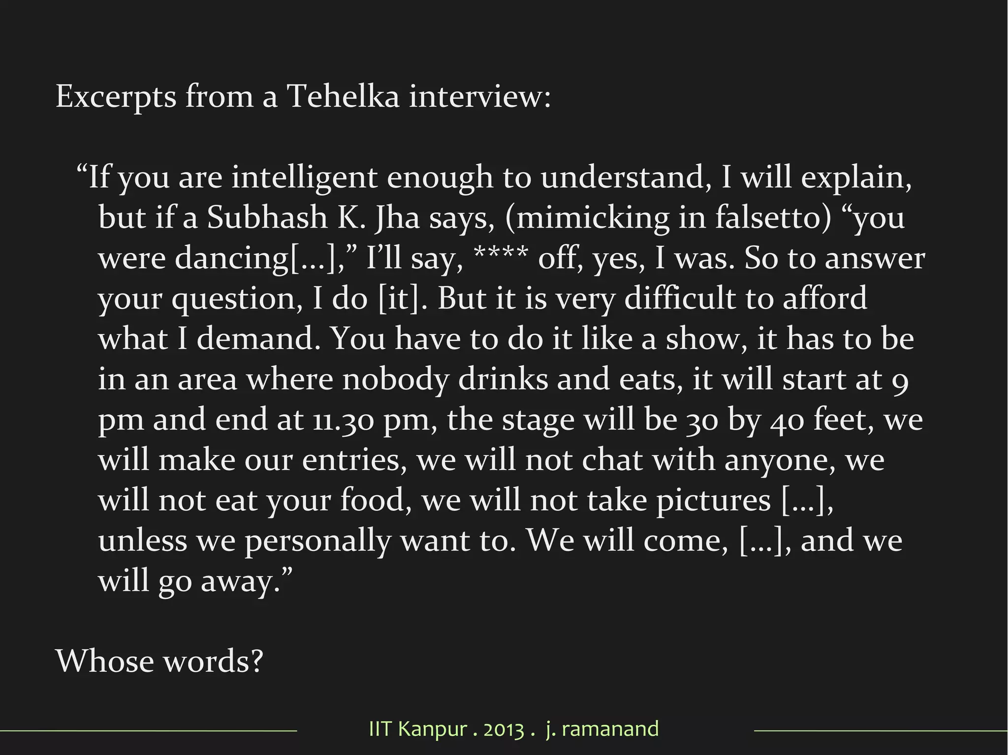 IIT Kanpur . 2013 . j. ramanand
Excerpts from a Tehelka interview:
“If you are intelligent enough to understand, I will explain,
but if a Subhash K. Jha says, (mimicking in falsetto) “you
were dancing[...],” I’ll say, **** off, yes, I was. So to answer
your question, I do [it]. But it is very difficult to afford
what I demand. You have to do it like a show, it has to be
in an area where nobody drinks and eats, it will start at 9
pm and end at 11.30 pm, the stage will be 30 by 40 feet, we
will make our entries, we will not chat with anyone, we
will not eat your food, we will not take pictures […],
unless we personally want to. We will come, […], and we
will go away.”
Whose words?
 