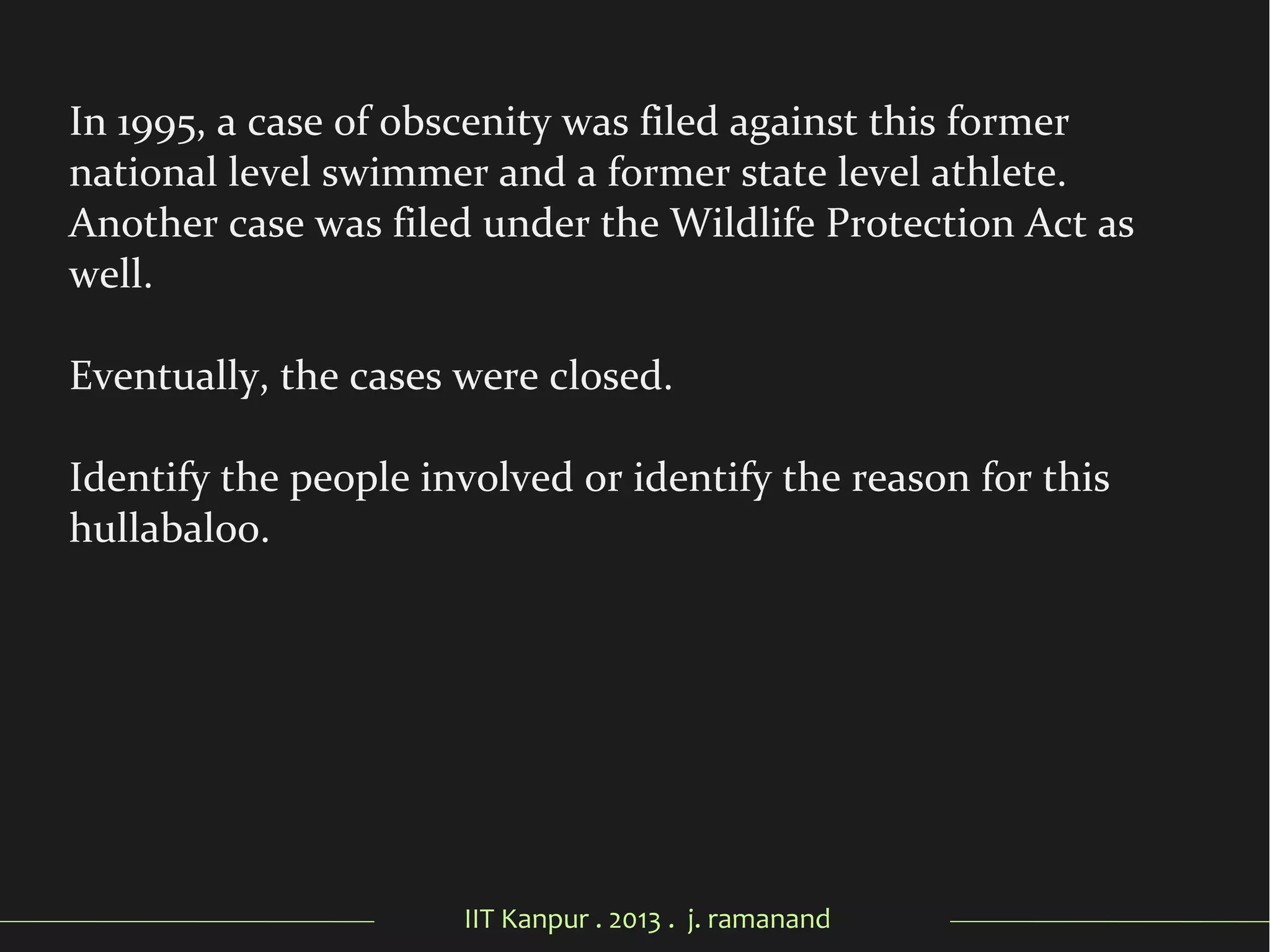 IIT Kanpur . 2013 . j. ramanand
In 1995, a case of obscenity was filed against this former
national level swimmer and a former state level athlete.
Another case was filed under the Wildlife Protection Act as
well.
Eventually, the cases were closed.
Identify the people involved or identify the reason for this
hullabaloo.
 