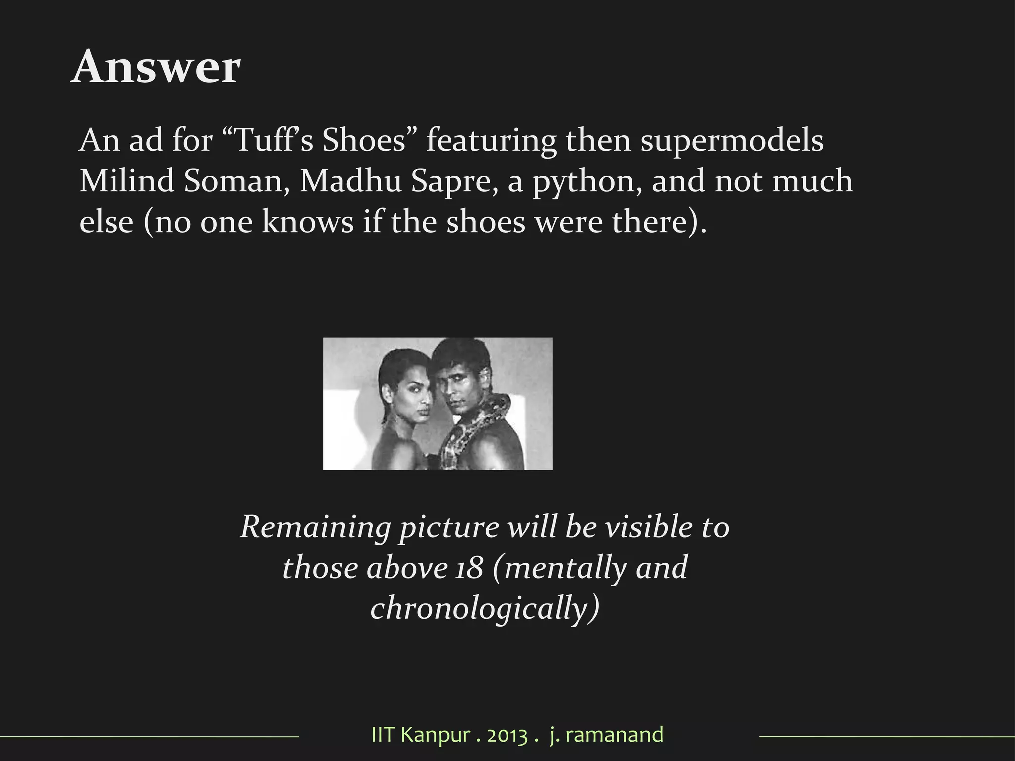 IIT Kanpur . 2013 . j. ramanand
Remaining picture will be visible to
those above 18 (mentally and
chronologically)
Answer
An ad for “Tuff’s Shoes” featuring then supermodels
Milind Soman, Madhu Sapre, a python, and not much
else (no one knows if the shoes were there).
 