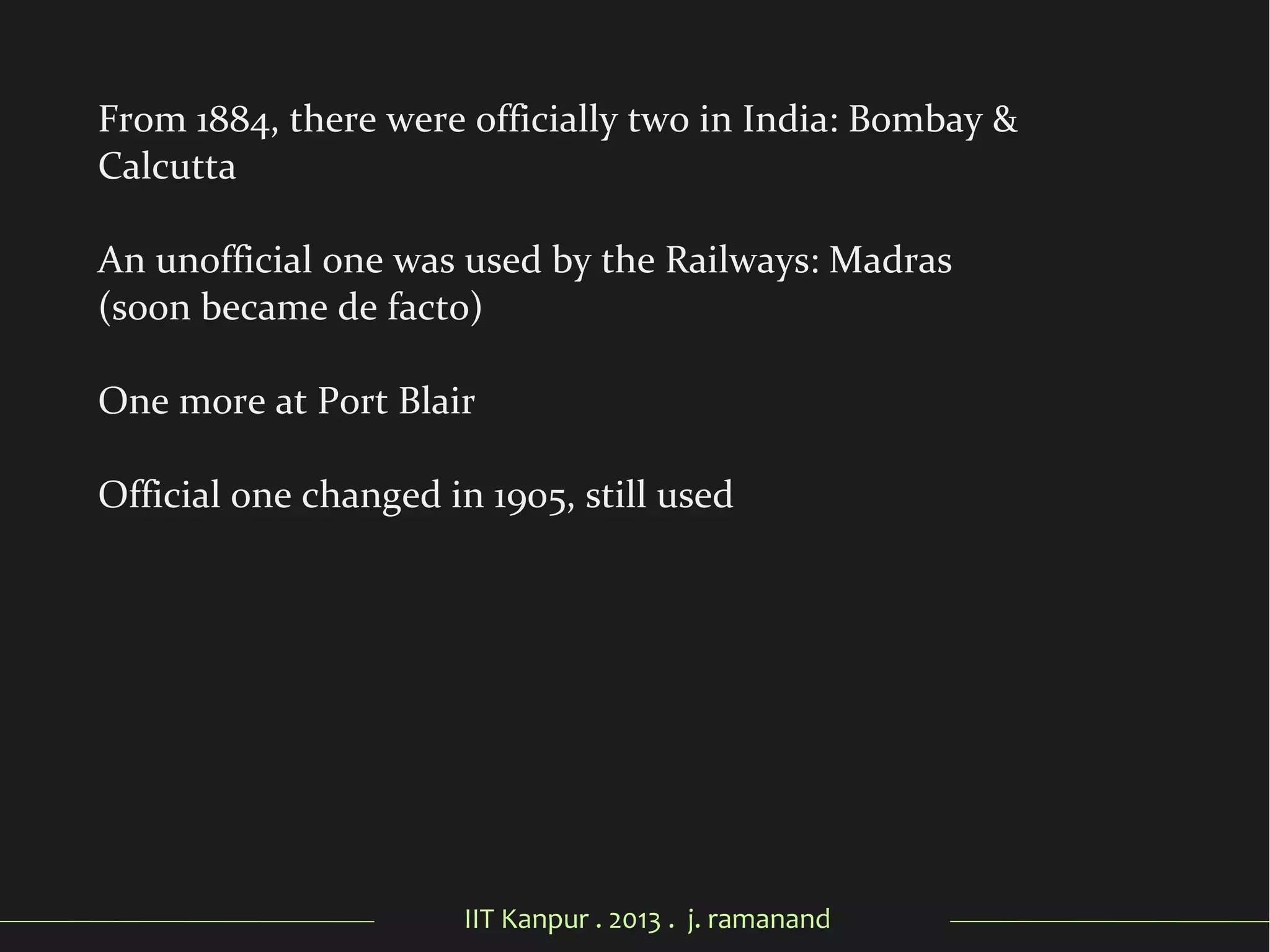 IIT Kanpur . 2013 . j. ramanand
From 1884, there were officially two in India: Bombay &
Calcutta
An unofficial one was used by the Railways: Madras
(soon became de facto)
One more at Port Blair
Official one changed in 1905, still used
 