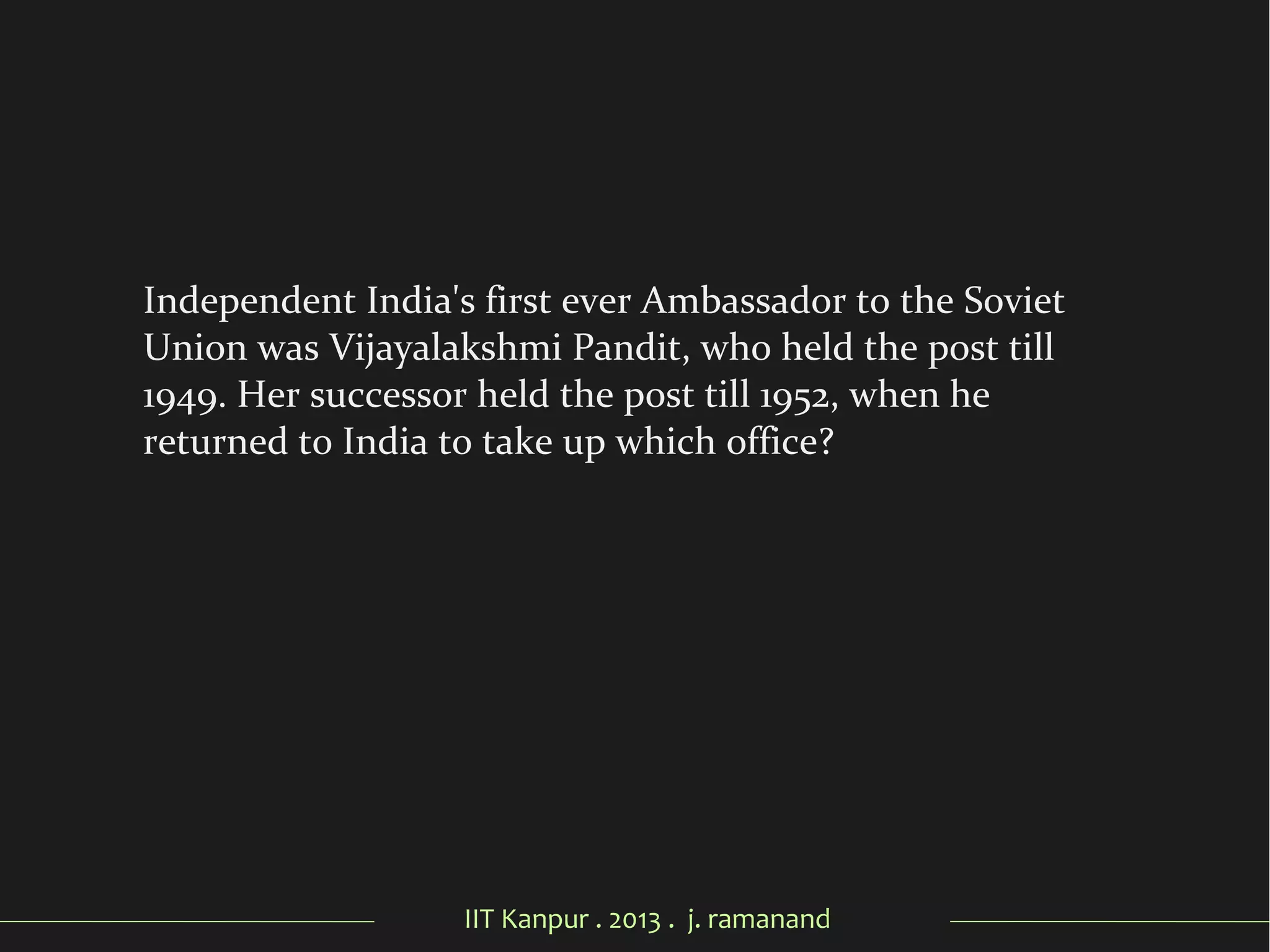 IIT Kanpur . 2013 . j. ramanand
Independent India's first ever Ambassador to the Soviet
Union was Vijayalakshmi Pandit, who held the post till
1949. Her successor held the post till 1952, when he
returned to India to take up which office?
 