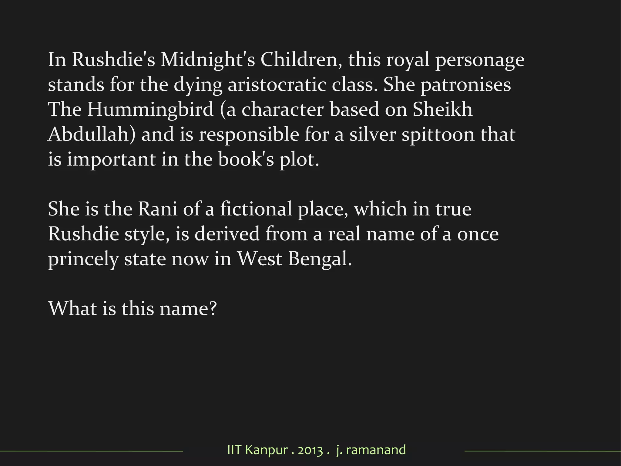 IIT Kanpur . 2013 . j. ramanand
In Rushdie's Midnight's Children, this royal personage
stands for the dying aristocratic class. She patronises
The Hummingbird (a character based on Sheikh
Abdullah) and is responsible for a silver spittoon that
is important in the book's plot.
She is the Rani of a fictional place, which in true
Rushdie style, is derived from a real name of a once
princely state now in West Bengal.
What is this name?
 