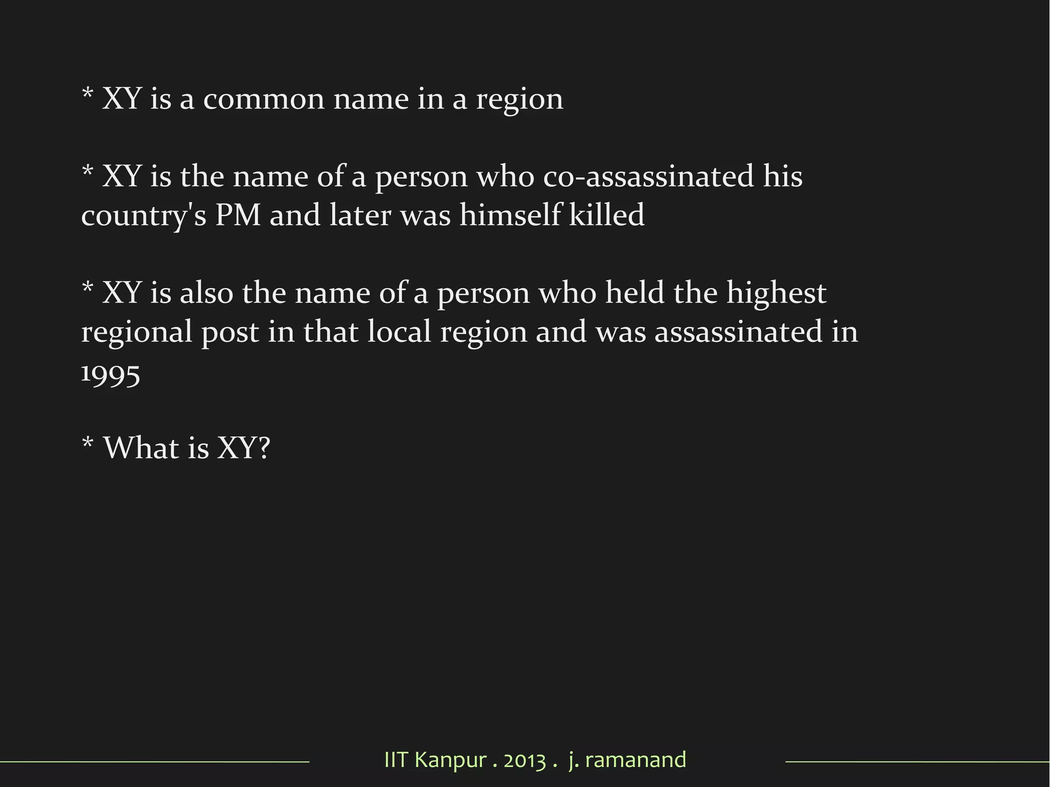 IIT Kanpur . 2013 . j. ramanand
* XY is a common name in a region
* XY is the name of a person who co-assassinated his
country's PM and later was himself killed
* XY is also the name of a person who held the highest
regional post in that local region and was assassinated in
1995
* What is XY?
 
