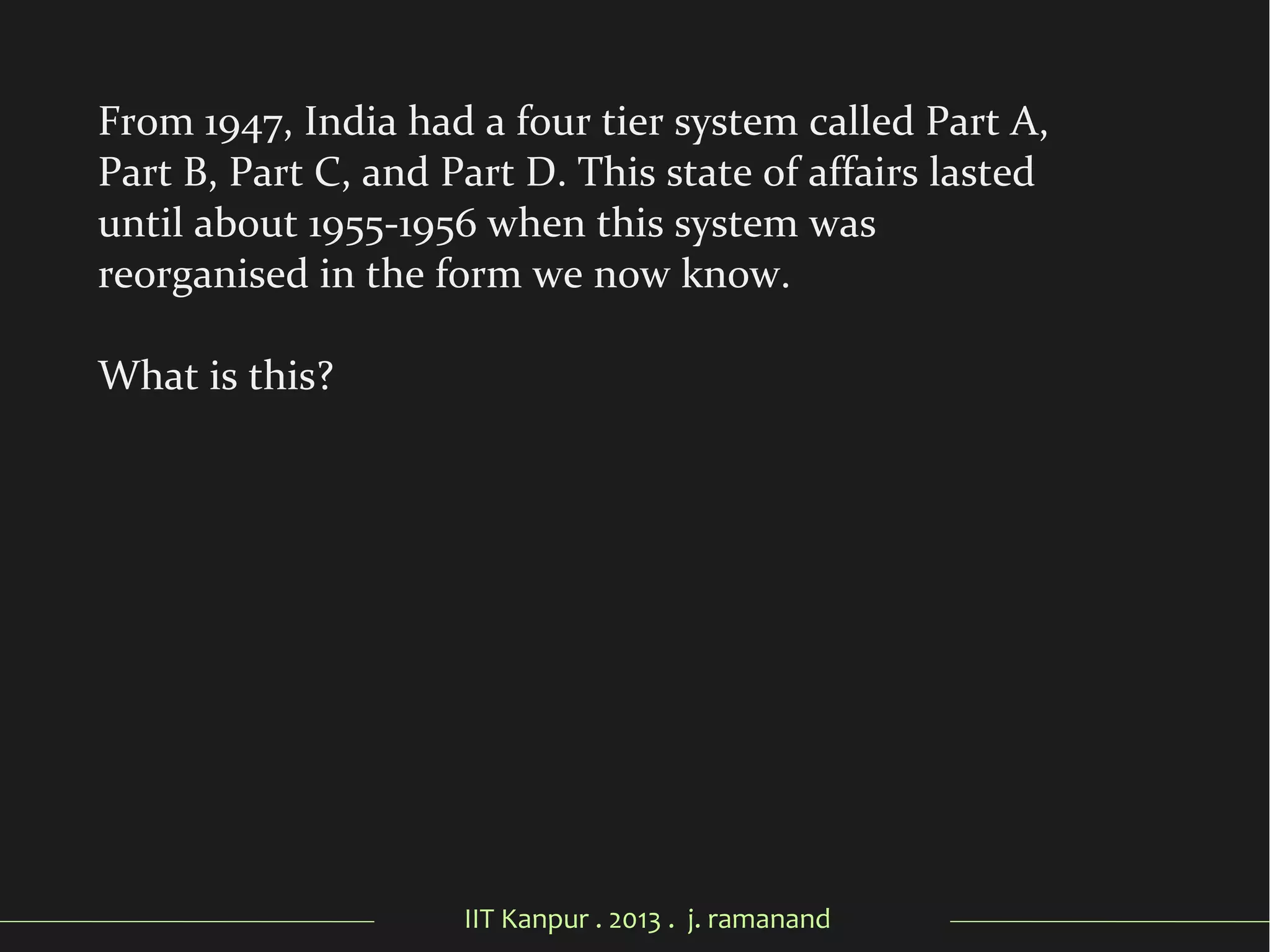 IIT Kanpur . 2013 . j. ramanand
From 1947, India had a four tier system called Part A,
Part B, Part C, and Part D. This state of affairs lasted
until about 1955-1956 when this system was
reorganised in the form we now know.
What is this?
 