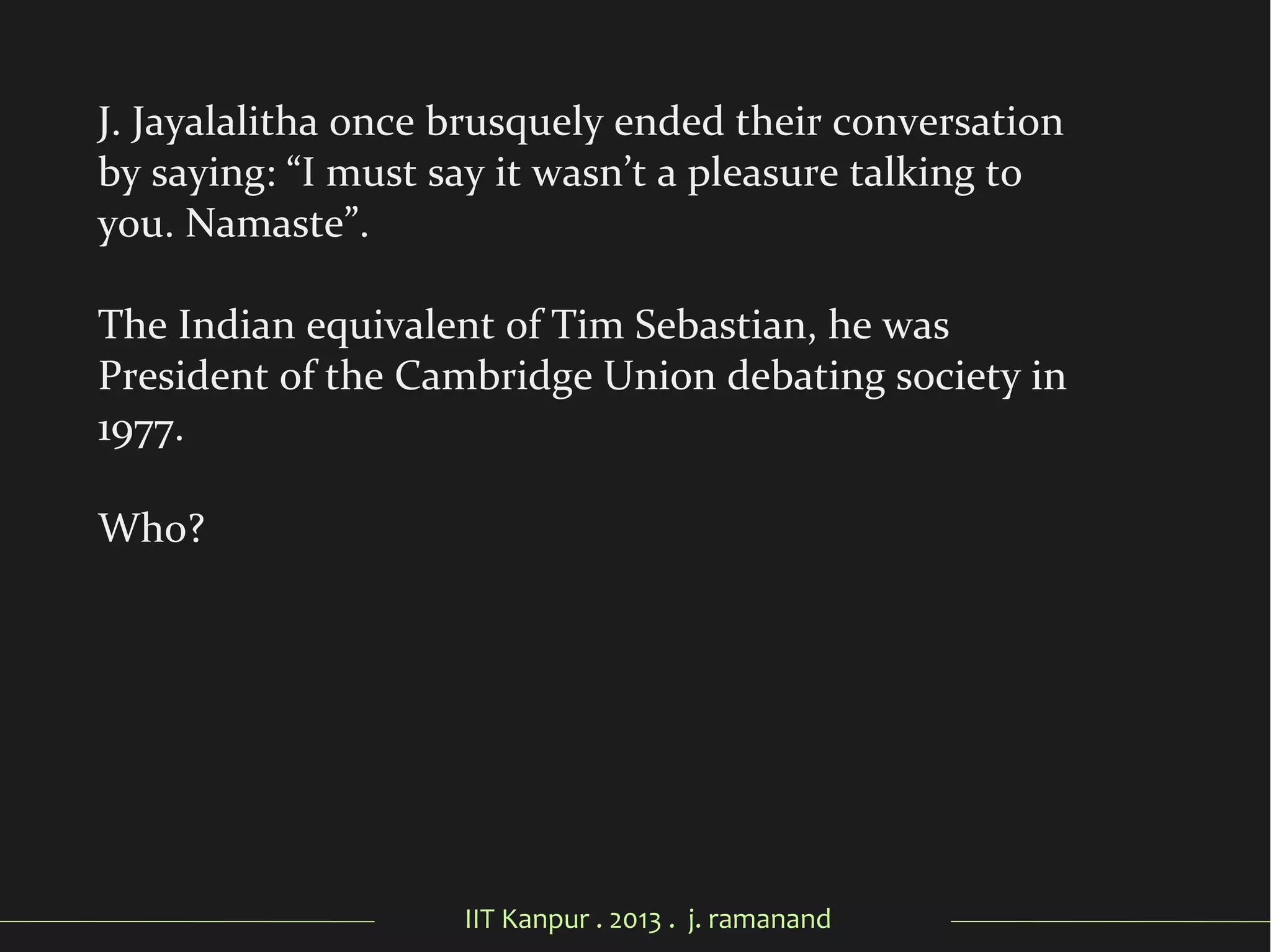 IIT Kanpur . 2013 . j. ramanand
J. Jayalalitha once brusquely ended their conversation
by saying: “I must say it wasn’t a pleasure talking to
you. Namaste”.
The Indian equivalent of Tim Sebastian, he was
President of the Cambridge Union debating society in
1977.
Who?
 