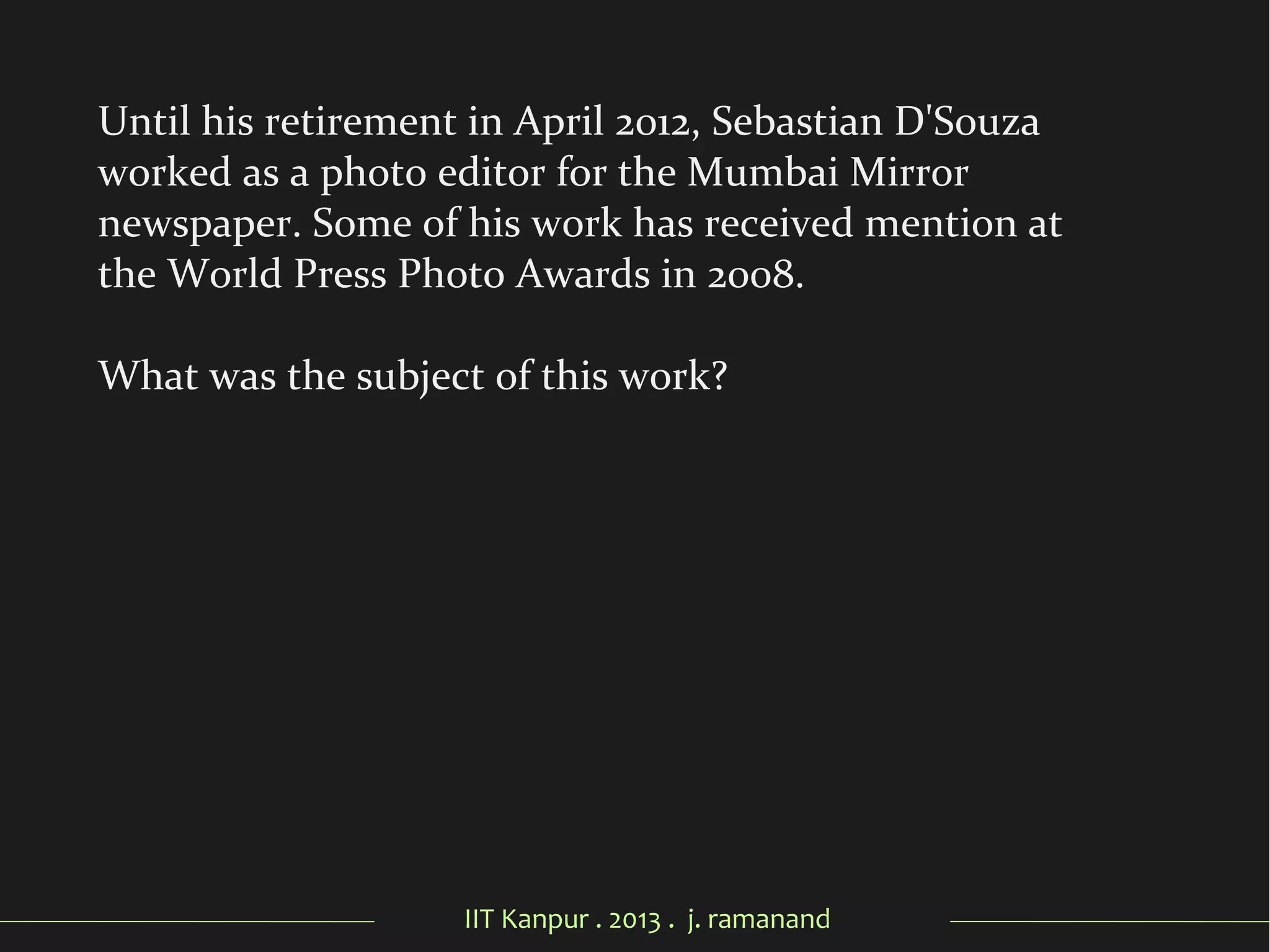 IIT Kanpur . 2013 . j. ramanand
Until his retirement in April 2012, Sebastian D'Souza
worked as a photo editor for the Mumbai Mirror
newspaper. Some of his work has received mention at
the World Press Photo Awards in 2008.
What was the subject of this work?
 