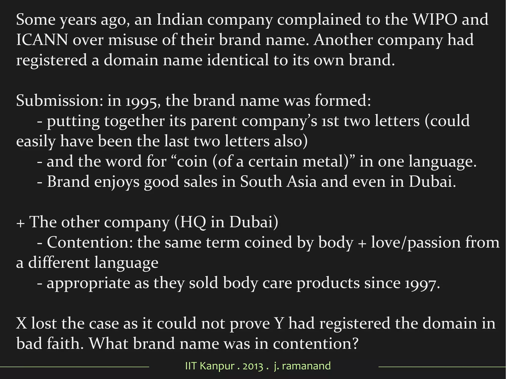 IIT Kanpur . 2013 . j. ramanand
Some years ago, an Indian company complained to the WIPO and
ICANN over misuse of their brand name. Another company had
registered a domain name identical to its own brand.
Submission: in 1995, the brand name was formed:
- putting together its parent company’s 1st two letters (could
easily have been the last two letters also)
- and the word for “coin (of a certain metal)” in one language.
- Brand enjoys good sales in South Asia and even in Dubai.
+ The other company (HQ in Dubai)
- Contention: the same term coined by body + love/passion from
a different language
- appropriate as they sold body care products since 1997.
X lost the case as it could not prove Y had registered the domain in
bad faith. What brand name was in contention?
 