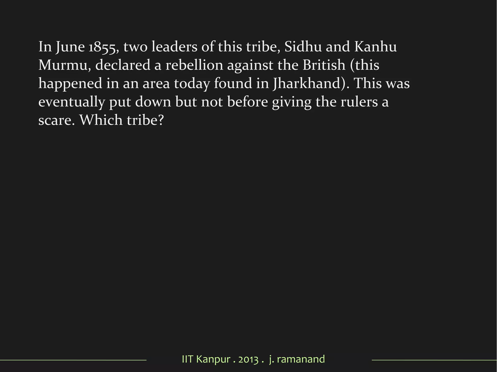 IIT Kanpur . 2013 . j. ramanand
In June 1855, two leaders of this tribe, Sidhu and Kanhu
Murmu, declared a rebellion against the British (this
happened in an area today found in Jharkhand). This was
eventually put down but not before giving the rulers a
scare. Which tribe?
 