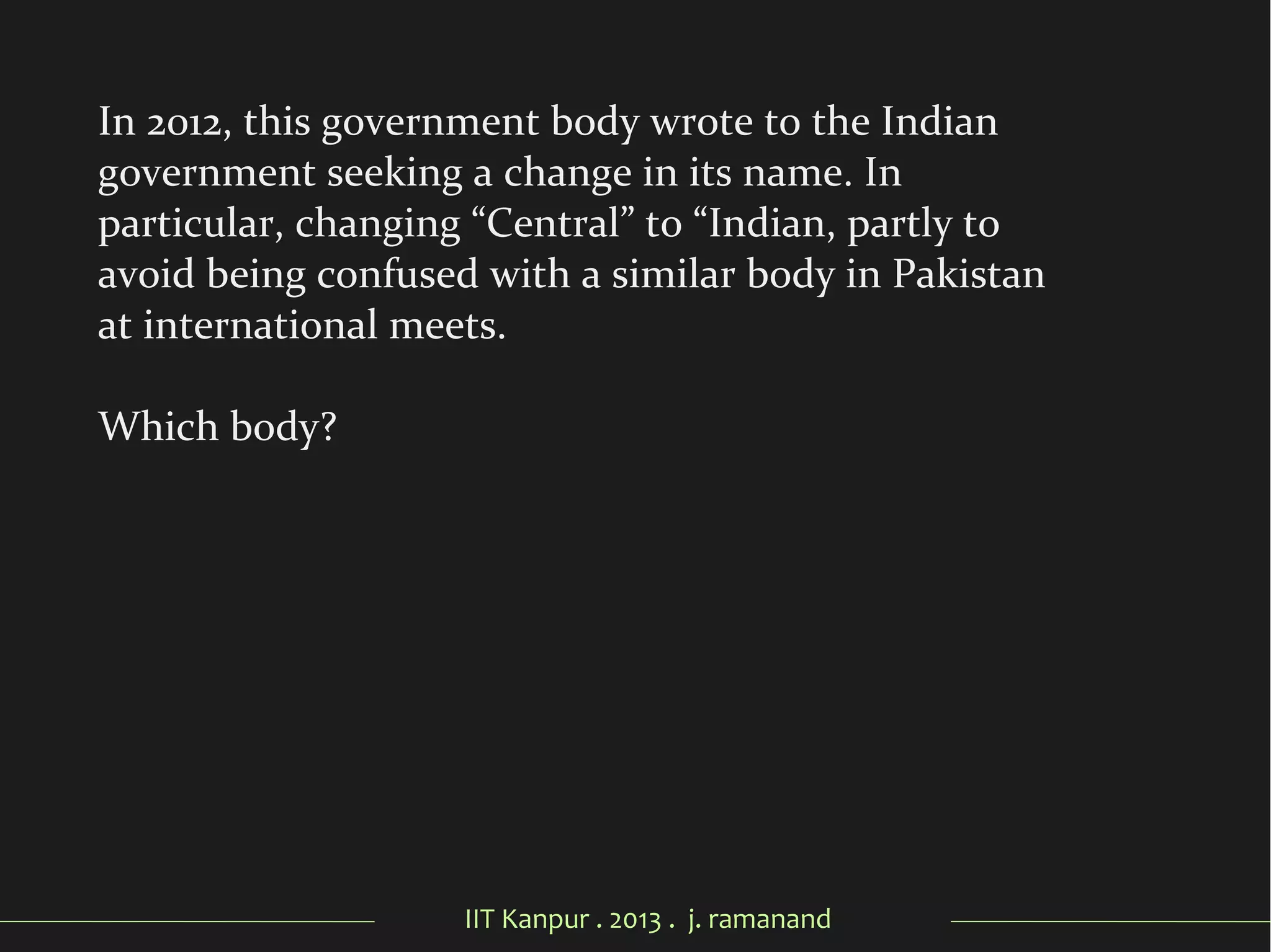 IIT Kanpur . 2013 . j. ramanand
In 2012, this government body wrote to the Indian
government seeking a change in its name. In
particular, changing “Central” to “Indian, partly to
avoid being confused with a similar body in Pakistan
at international meets.
Which body?
 