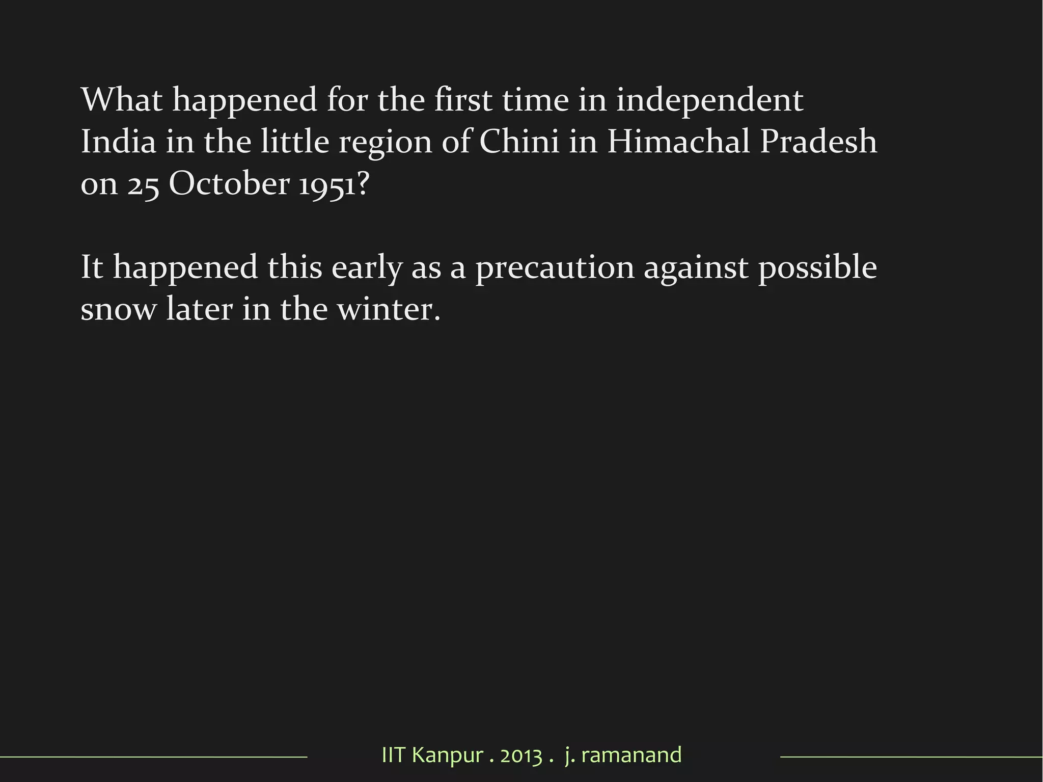 IIT Kanpur . 2013 . j. ramanand
What happened for the first time in independent
India in the little region of Chini in Himachal Pradesh
on 25 October 1951?
It happened this early as a precaution against possible
snow later in the winter.
 